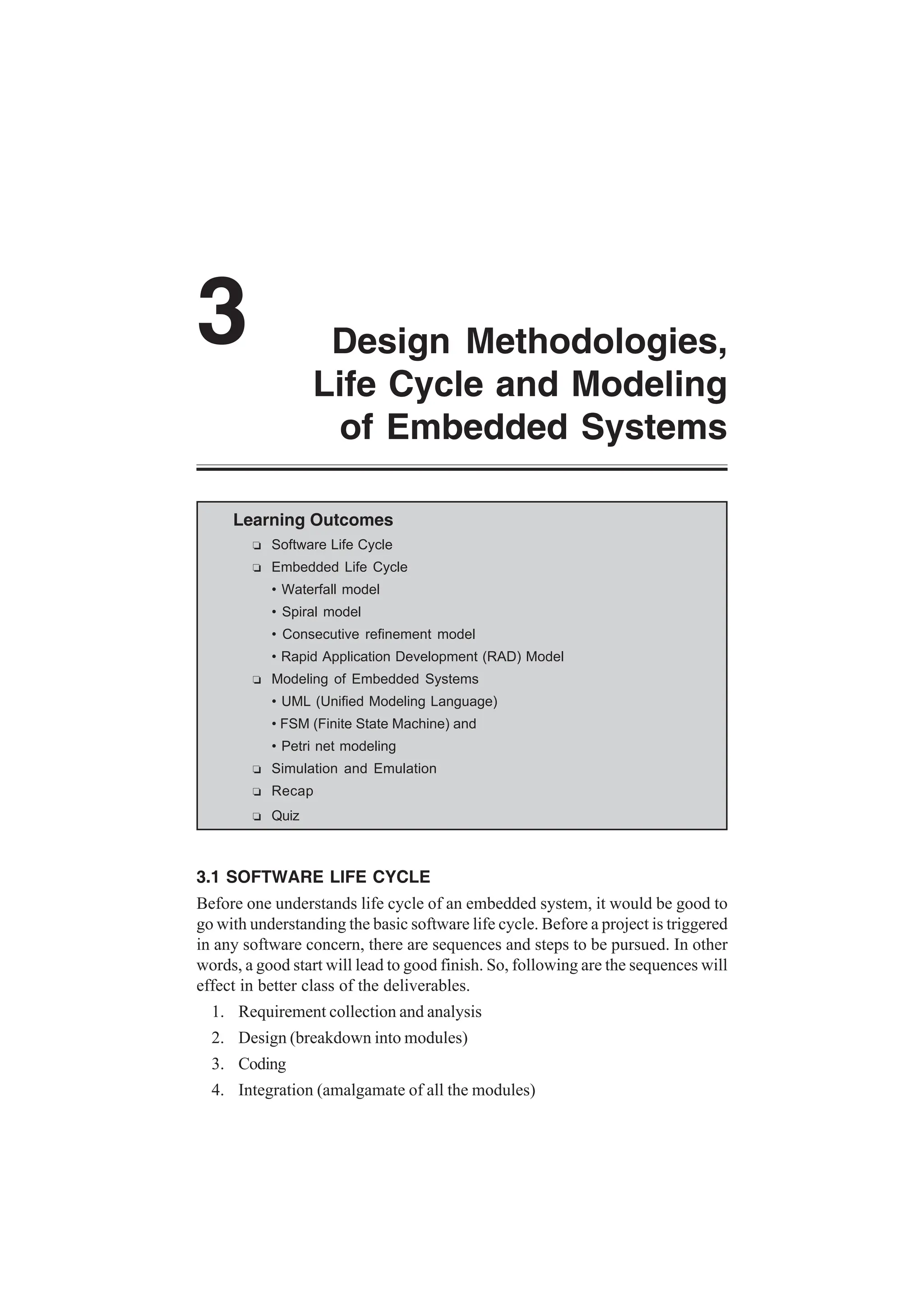Design Methodologies,
Life Cycle and Modeling
of Embedded Systems
3
Learning Outcomes
R Software Life Cycle
R Embedded Life Cycle
• Waterfall model
• Spiral model
• Consecutive refinement model
• Rapid Application Development (RAD) Model
R Modeling of Embedded Systems
• UML (Unified Modeling Language)
• FSM (Finite State Machine) and
• Petri net modeling
R Simulation and Emulation
R Recap
R Quiz
3.1 SOFTWARE LIFE CYCLE
Before one understands life cycle of an embedded system, it would be good to
go with understanding the basic software life cycle. Before a project is triggered
in any software concern, there are sequences and steps to be pursued. In other
words, a good start will lead to good finish. So, following are the sequences will
effect in better class of the deliverables.
1. Requirement collection and analysis
2. Design (breakdown into modules)
3. Coding
4. Integration (amalgamate of all the modules)
 