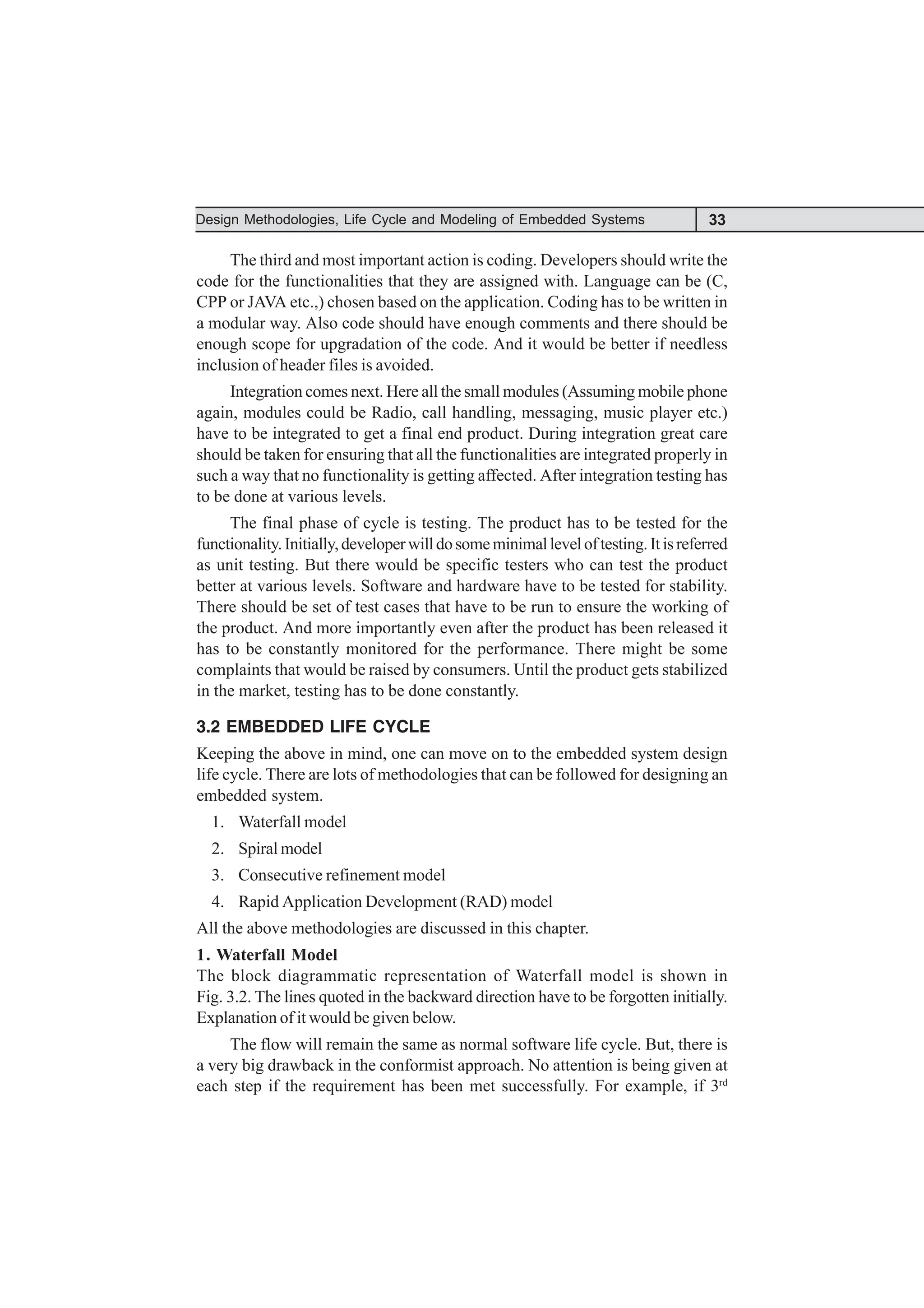 33
Design Methodologies, Life Cycle and Modeling of Embedded Systems
The third and most important action is coding. Developers should write the
code for the functionalities that they are assigned with. Language can be (C,
CPP or JAVA etc.,) chosen based on the application. Coding has to be written in
a modular way. Also code should have enough comments and there should be
enough scope for upgradation of the code. And it would be better if needless
inclusion of header files is avoided.
Integration comes next. Here all the small modules (Assuming mobile phone
again, modules could be Radio, call handling, messaging, music player etc.)
have to be integrated to get a final end product. During integration great care
should be taken for ensuring that all the functionalities are integrated properly in
such a way that no functionality is getting affected. After integration testing has
to be done at various levels.
The final phase of cycle is testing. The product has to be tested for the
functionality.Initially,developerwilldosomeminimalleveloftesting.Itisreferred
as unit testing. But there would be specific testers who can test the product
better at various levels. Software and hardware have to be tested for stability.
There should be set of test cases that have to be run to ensure the working of
the product. And more importantly even after the product has been released it
has to be constantly monitored for the performance. There might be some
complaints that would be raised by consumers. Until the product gets stabilized
in the market, testing has to be done constantly.
3.2 EMBEDDED LIFE CYCLE
Keeping the above in mind, one can move on to the embedded system design
life cycle. There are lots of methodologies that can be followed for designing an
embedded system.
1. Waterfall model
2. Spiral model
3. Consecutive refinement model
4. Rapid Application Development (RAD) model
All the above methodologies are discussed in this chapter.
1. Waterfall Model
The block diagrammatic representation of Waterfall model is shown in
Fig. 3.2. The lines quoted in the backward direction have to be forgotten initially.
Explanation of it would be given below.
The flow will remain the same as normal software life cycle. But, there is
a very big drawback in the conformist approach. No attention is being given at
each step if the requirement has been met successfully. For example, if 3rd
 