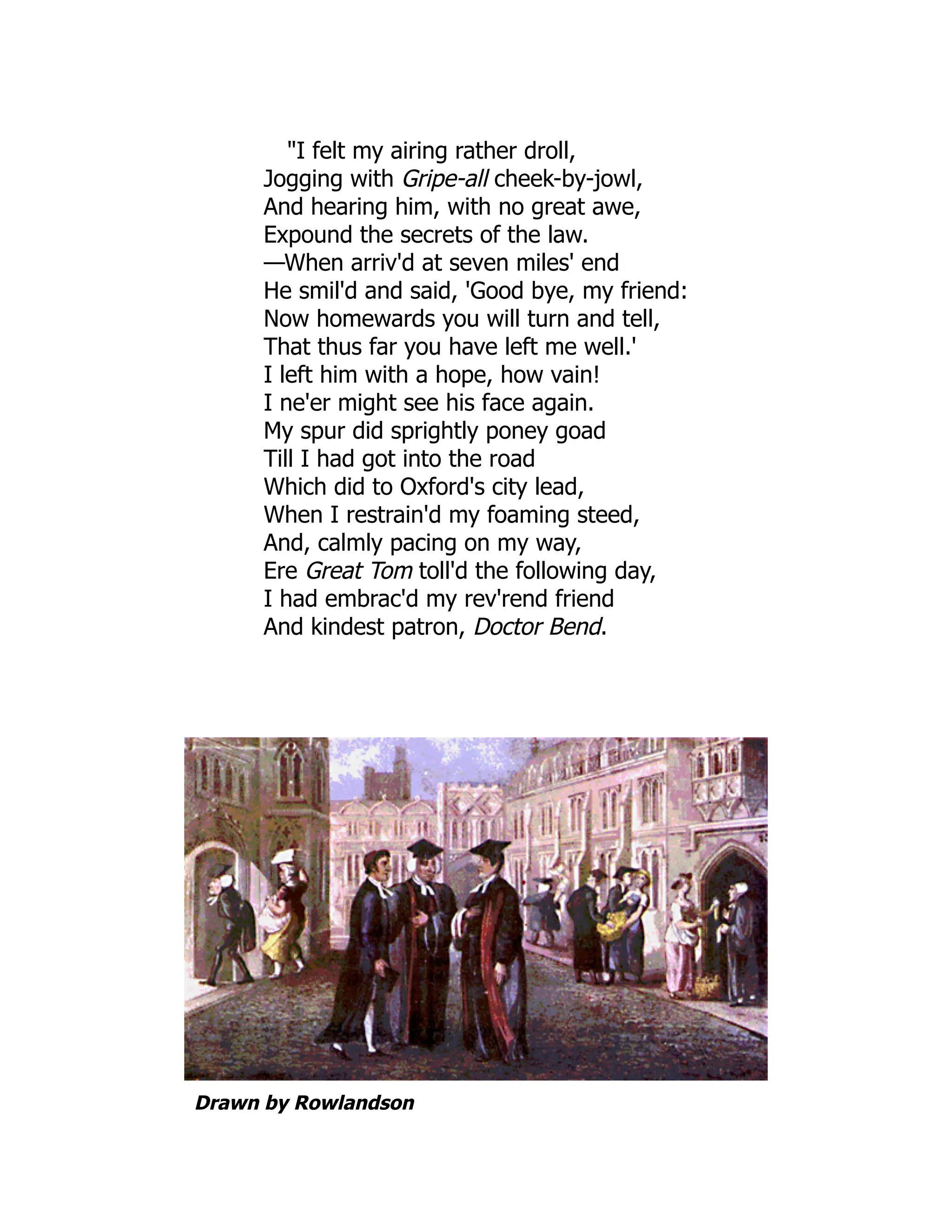 "I felt my airing rather droll,
Jogging with Gripe-all cheek-by-jowl,
And hearing him, with no great awe,
Expound the secrets of the law.
—When arriv'd at seven miles' end
He smil'd and said, 'Good bye, my friend:
Now homewards you will turn and tell,
That thus far you have left me well.'
I left him with a hope, how vain!
I ne'er might see his face again.
My spur did sprightly poney goad
Till I had got into the road
Which did to Oxford's city lead,
When I restrain'd my foaming steed,
And, calmly pacing on my way,
Ere Great Tom toll'd the following day,
I had embrac'd my rev'rend friend
And kindest patron, Doctor Bend.
Drawn by Rowlandson
 