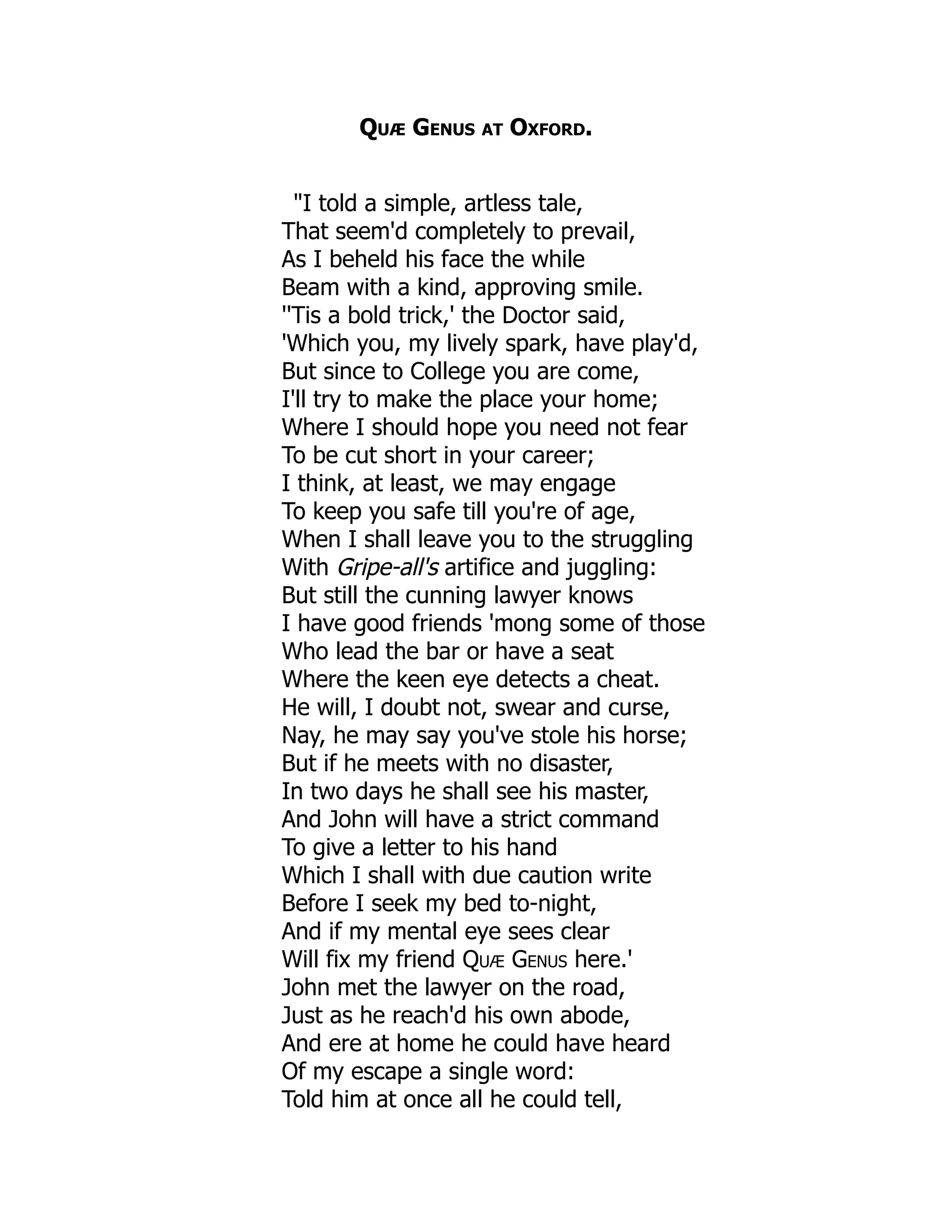 Quæ Genus at Oxford.
"I told a simple, artless tale,
That seem'd completely to prevail,
As I beheld his face the while
Beam with a kind, approving smile.
''Tis a bold trick,' the Doctor said,
'Which you, my lively spark, have play'd,
But since to College you are come,
I'll try to make the place your home;
Where I should hope you need not fear
To be cut short in your career;
I think, at least, we may engage
To keep you safe till you're of age,
When I shall leave you to the struggling
With Gripe-all's artifice and juggling:
But still the cunning lawyer knows
I have good friends 'mong some of those
Who lead the bar or have a seat
Where the keen eye detects a cheat.
He will, I doubt not, swear and curse,
Nay, he may say you've stole his horse;
But if he meets with no disaster,
In two days he shall see his master,
And John will have a strict command
To give a letter to his hand
Which I shall with due caution write
Before I seek my bed to-night,
And if my mental eye sees clear
Will fix my friend Quæ Genus here.'
John met the lawyer on the road,
Just as he reach'd his own abode,
And ere at home he could have heard
Of my escape a single word:
Told him at once all he could tell,
 