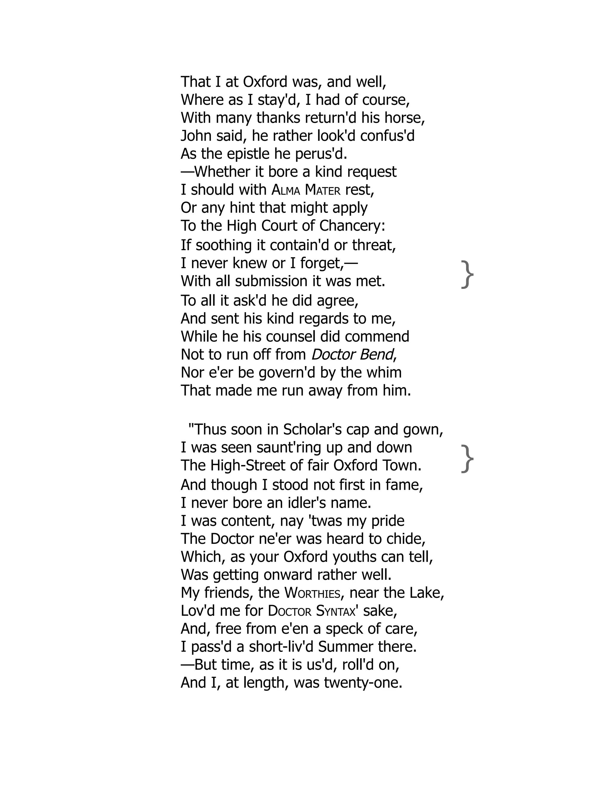 That I at Oxford was, and well,
Where as I stay'd, I had of course,
With many thanks return'd his horse,
John said, he rather look'd confus'd
As the epistle he perus'd.
—Whether it bore a kind request
I should with Alma Mater rest,
Or any hint that might apply
To the High Court of Chancery:
If soothing it contain'd or threat,
I never knew or I forget,—
With all submission it was met. }
To all it ask'd he did agree,
And sent his kind regards to me,
While he his counsel did commend
Not to run off from Doctor Bend,
Nor e'er be govern'd by the whim
That made me run away from him.
"Thus soon in Scholar's cap and gown,
I was seen saunt'ring up and down
The High-Street of fair Oxford Town. }
And though I stood not first in fame,
I never bore an idler's name.
I was content, nay 'twas my pride
The Doctor ne'er was heard to chide,
Which, as your Oxford youths can tell,
Was getting onward rather well.
My friends, the Worthies, near the Lake,
Lov'd me for Doctor Syntax' sake,
And, free from e'en a speck of care,
I pass'd a short-liv'd Summer there.
—But time, as it is us'd, roll'd on,
And I, at length, was twenty-one.
 