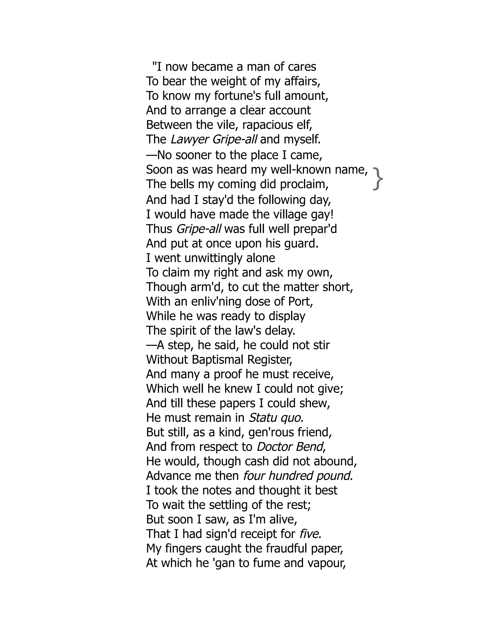 "I now became a man of cares
To bear the weight of my affairs,
To know my fortune's full amount,
And to arrange a clear account
Between the vile, rapacious elf,
The Lawyer Gripe-all and myself.
—No sooner to the place I came,
Soon as was heard my well-known name,
The bells my coming did proclaim, }
And had I stay'd the following day,
I would have made the village gay!
Thus Gripe-all was full well prepar'd
And put at once upon his guard.
I went unwittingly alone
To claim my right and ask my own,
Though arm'd, to cut the matter short,
With an enliv'ning dose of Port,
While he was ready to display
The spirit of the law's delay.
—A step, he said, he could not stir
Without Baptismal Register,
And many a proof he must receive,
Which well he knew I could not give;
And till these papers I could shew,
He must remain in Statu quo.
But still, as a kind, gen'rous friend,
And from respect to Doctor Bend,
He would, though cash did not abound,
Advance me then four hundred pound.
I took the notes and thought it best
To wait the settling of the rest;
But soon I saw, as I'm alive,
That I had sign'd receipt for five.
My fingers caught the fraudful paper,
At which he 'gan to fume and vapour,
 