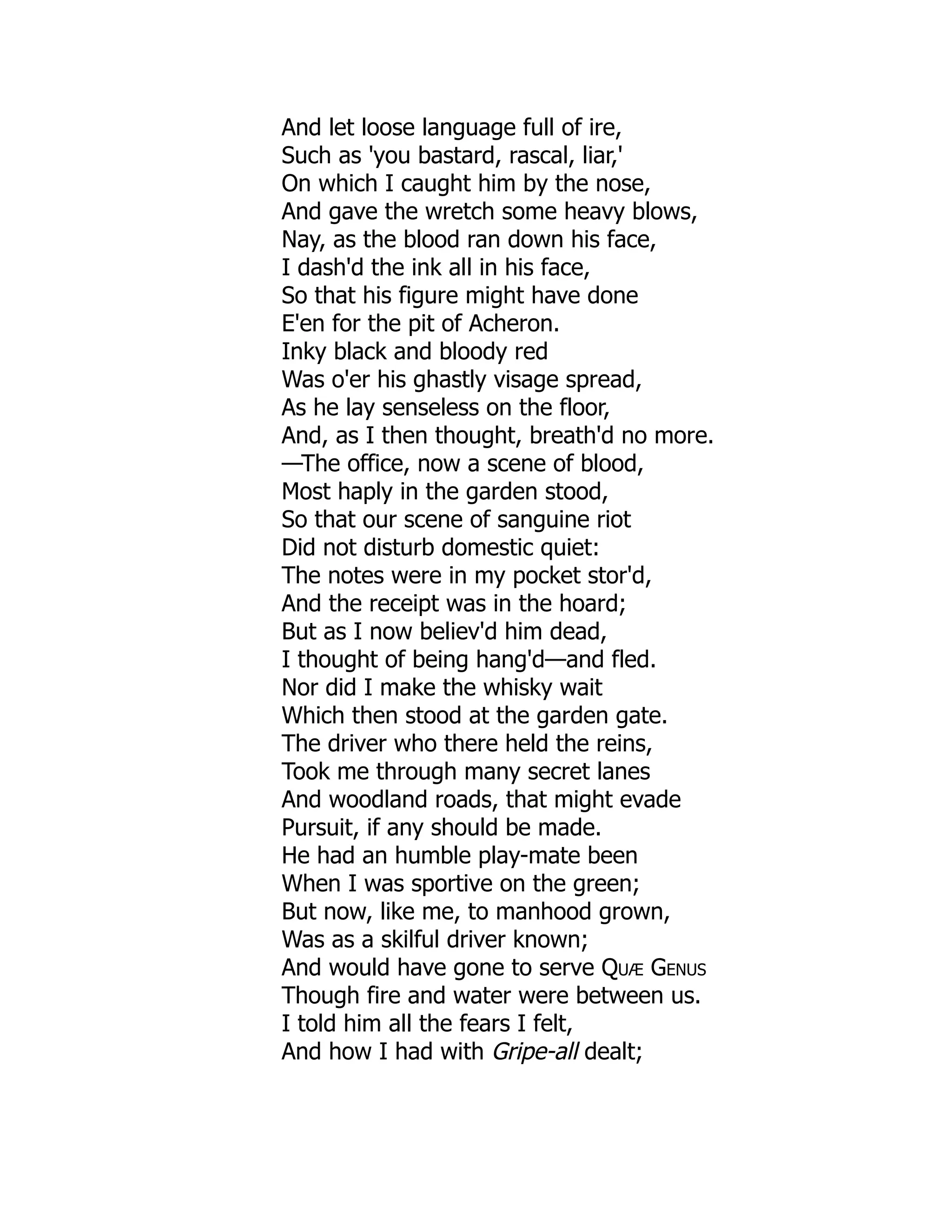 And let loose language full of ire,
Such as 'you bastard, rascal, liar,'
On which I caught him by the nose,
And gave the wretch some heavy blows,
Nay, as the blood ran down his face,
I dash'd the ink all in his face,
So that his figure might have done
E'en for the pit of Acheron.
Inky black and bloody red
Was o'er his ghastly visage spread,
As he lay senseless on the floor,
And, as I then thought, breath'd no more.
—The office, now a scene of blood,
Most haply in the garden stood,
So that our scene of sanguine riot
Did not disturb domestic quiet:
The notes were in my pocket stor'd,
And the receipt was in the hoard;
But as I now believ'd him dead,
I thought of being hang'd—and fled.
Nor did I make the whisky wait
Which then stood at the garden gate.
The driver who there held the reins,
Took me through many secret lanes
And woodland roads, that might evade
Pursuit, if any should be made.
He had an humble play-mate been
When I was sportive on the green;
But now, like me, to manhood grown,
Was as a skilful driver known;
And would have gone to serve Quæ Genus
Though fire and water were between us.
I told him all the fears I felt,
And how I had with Gripe-all dealt;
 