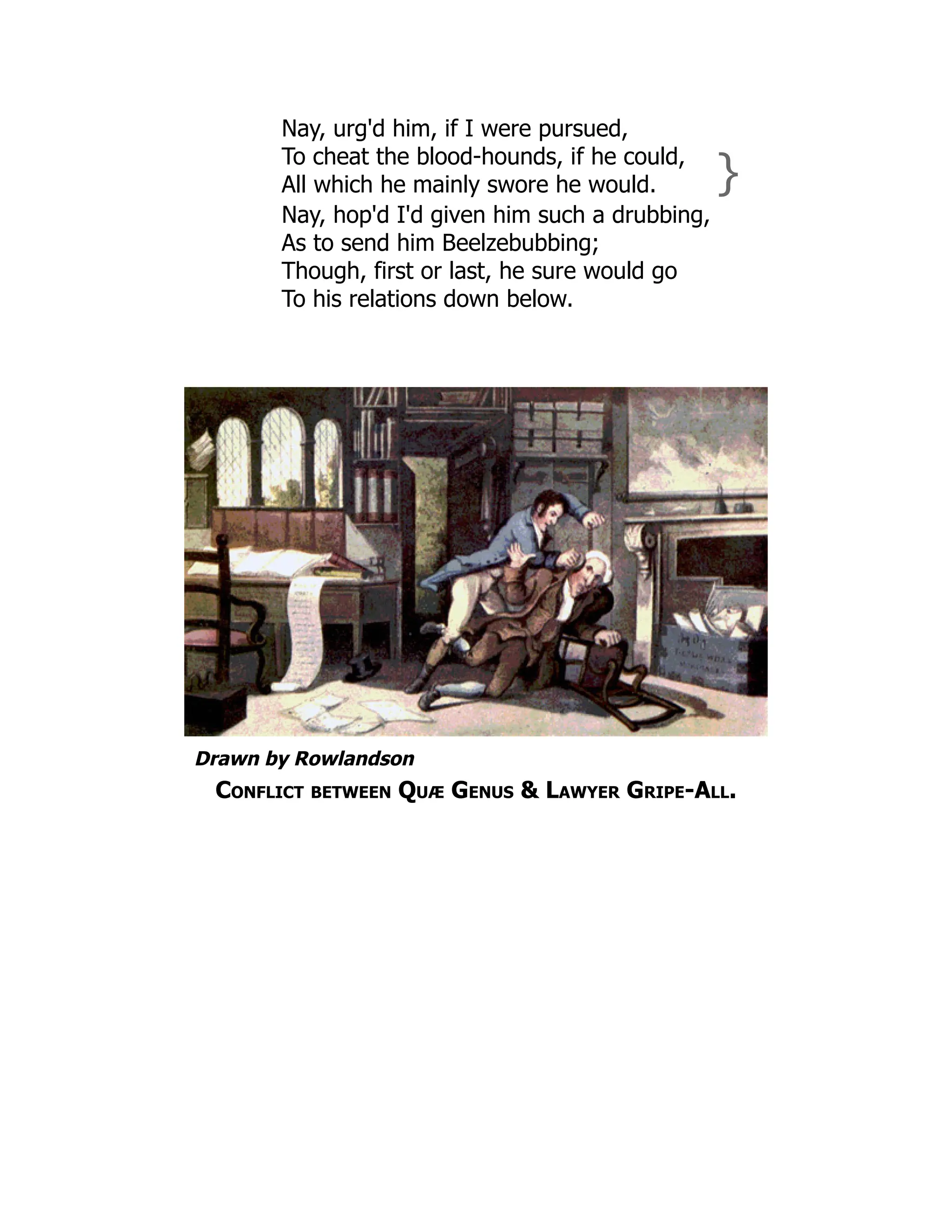 Nay, urg'd him, if I were pursued,
To cheat the blood-hounds, if he could,
All which he mainly swore he would. }
Nay, hop'd I'd given him such a drubbing,
As to send him Beelzebubbing;
Though, first or last, he sure would go
To his relations down below.
Drawn by Rowlandson
Conflict between Quæ Genus & Lawyer Gripe-All.
 