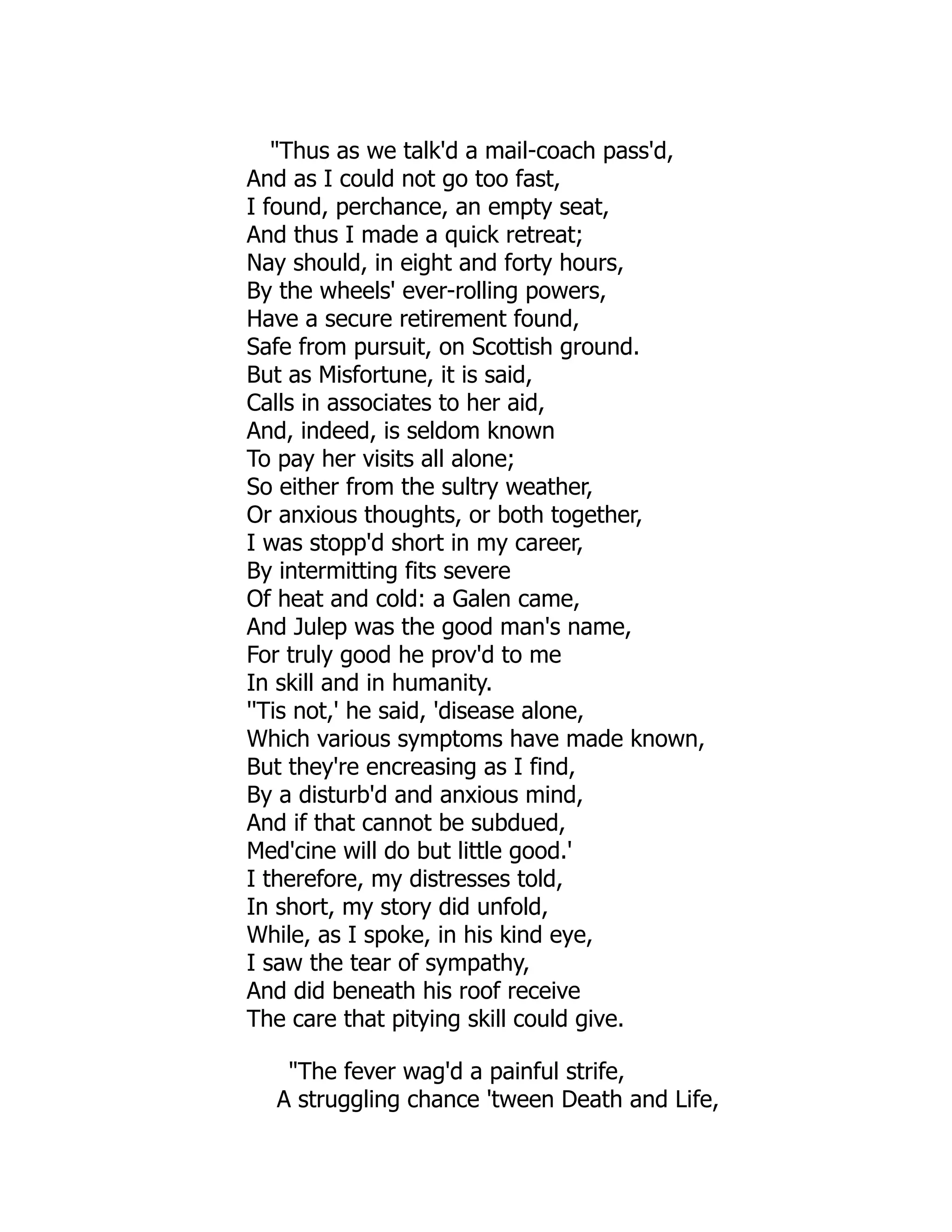 "Thus as we talk'd a mail-coach pass'd,
And as I could not go too fast,
I found, perchance, an empty seat,
And thus I made a quick retreat;
Nay should, in eight and forty hours,
By the wheels' ever-rolling powers,
Have a secure retirement found,
Safe from pursuit, on Scottish ground.
But as Misfortune, it is said,
Calls in associates to her aid,
And, indeed, is seldom known
To pay her visits all alone;
So either from the sultry weather,
Or anxious thoughts, or both together,
I was stopp'd short in my career,
By intermitting fits severe
Of heat and cold: a Galen came,
And Julep was the good man's name,
For truly good he prov'd to me
In skill and in humanity.
''Tis not,' he said, 'disease alone,
Which various symptoms have made known,
But they're encreasing as I find,
By a disturb'd and anxious mind,
And if that cannot be subdued,
Med'cine will do but little good.'
I therefore, my distresses told,
In short, my story did unfold,
While, as I spoke, in his kind eye,
I saw the tear of sympathy,
And did beneath his roof receive
The care that pitying skill could give.
"The fever wag'd a painful strife,
A struggling chance 'tween Death and Life,
 