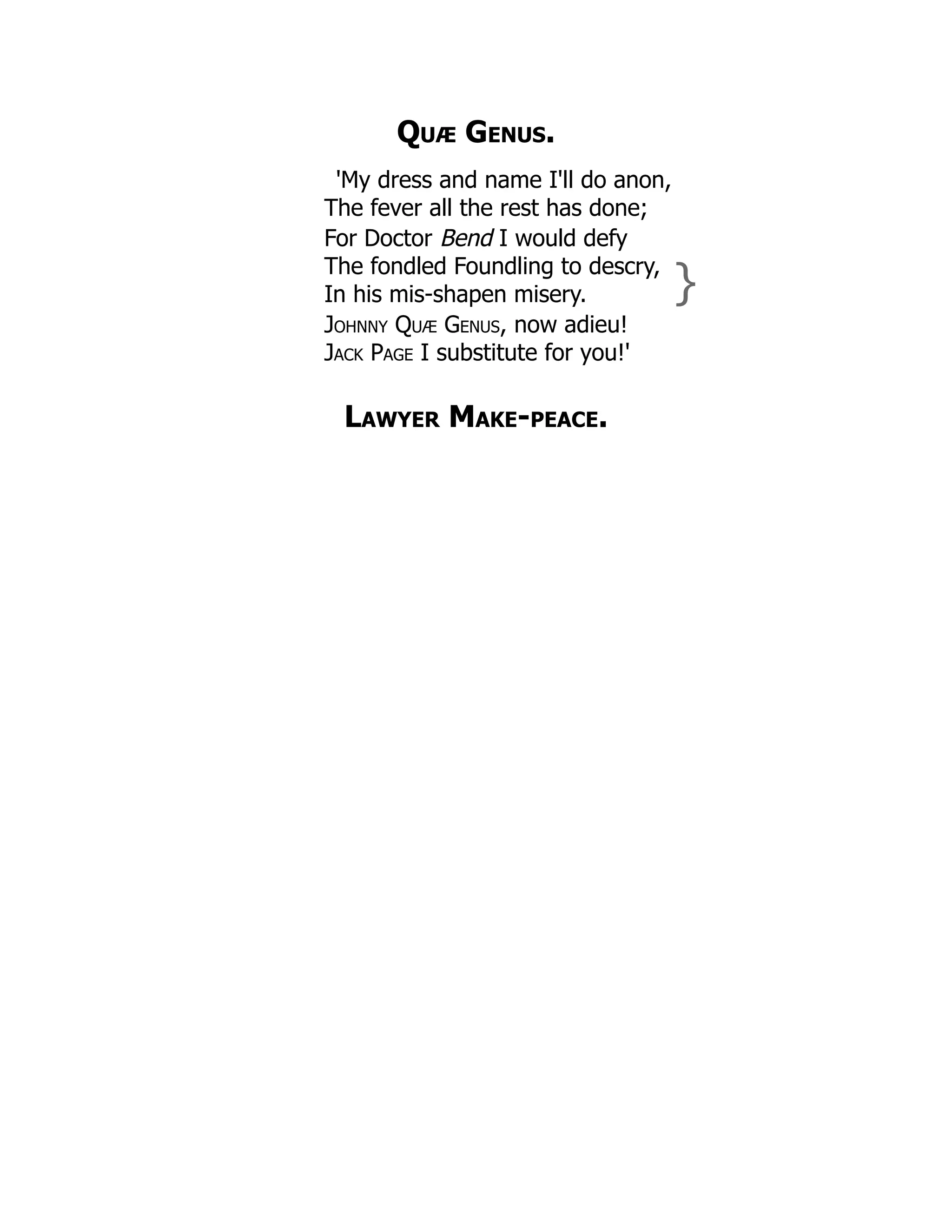Quæ Genus.
'My dress and name I'll do anon,
The fever all the rest has done;
For Doctor Bend I would defy
The fondled Foundling to descry,
In his mis-shapen misery. }
Johnny Quæ Genus, now adieu!
Jack Page I substitute for you!'
Lawyer Make-peace.
 