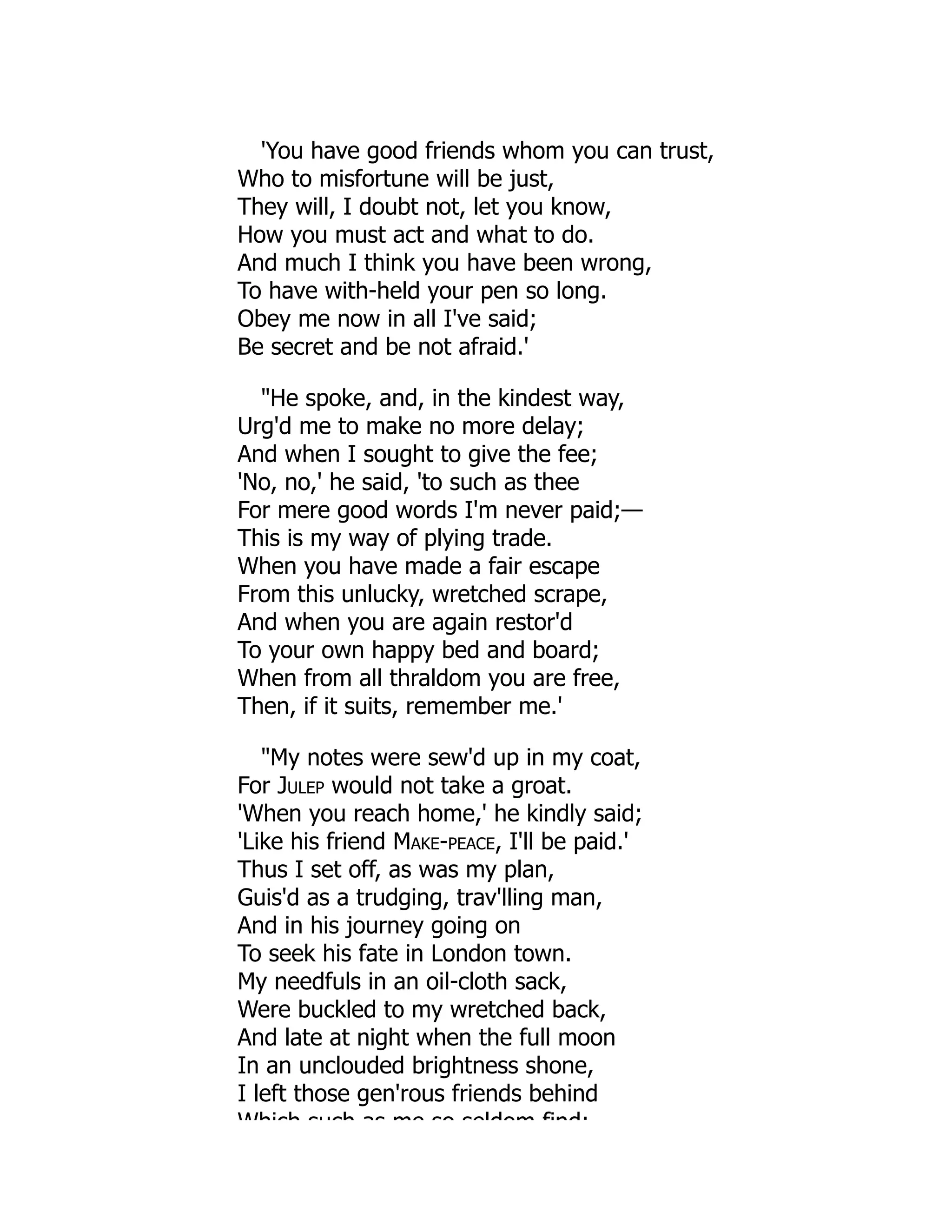 'You have good friends whom you can trust,
Who to misfortune will be just,
They will, I doubt not, let you know,
How you must act and what to do.
And much I think you have been wrong,
To have with-held your pen so long.
Obey me now in all I've said;
Be secret and be not afraid.'
"He spoke, and, in the kindest way,
Urg'd me to make no more delay;
And when I sought to give the fee;
'No, no,' he said, 'to such as thee
For mere good words I'm never paid;—
This is my way of plying trade.
When you have made a fair escape
From this unlucky, wretched scrape,
And when you are again restor'd
To your own happy bed and board;
When from all thraldom you are free,
Then, if it suits, remember me.'
"My notes were sew'd up in my coat,
For Julep would not take a groat.
'When you reach home,' he kindly said;
'Like his friend Make-peace, I'll be paid.'
Thus I set off, as was my plan,
Guis'd as a trudging, trav'lling man,
And in his journey going on
To seek his fate in London town.
My needfuls in an oil-cloth sack,
Were buckled to my wretched back,
And late at night when the full moon
In an unclouded brightness shone,
I left those gen'rous friends behind
Which such as me so seldom find:
 