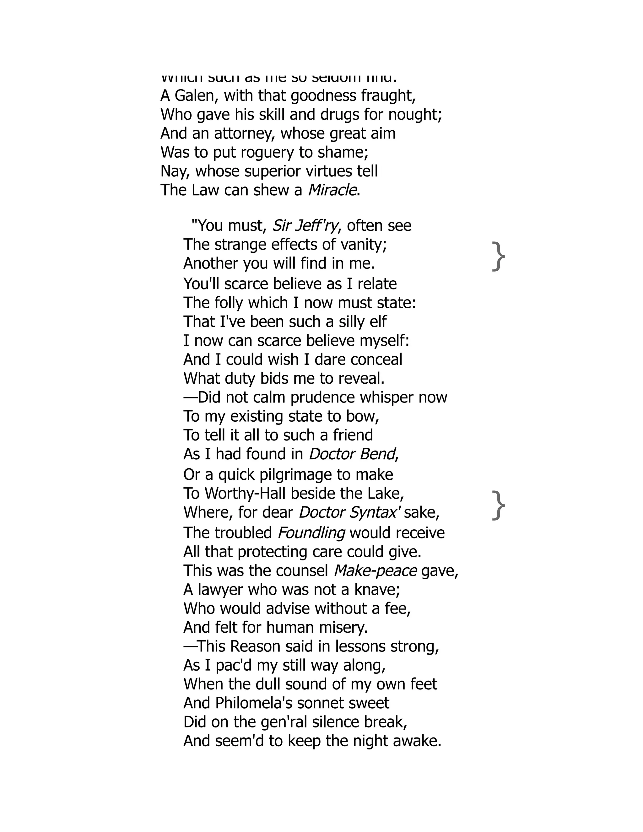 Which such as me so seldom find:
A Galen, with that goodness fraught,
Who gave his skill and drugs for nought;
And an attorney, whose great aim
Was to put roguery to shame;
Nay, whose superior virtues tell
The Law can shew a Miracle.
"You must, Sir Jeff'ry, often see
The strange effects of vanity;
Another you will find in me. }
You'll scarce believe as I relate
The folly which I now must state:
That I've been such a silly elf
I now can scarce believe myself:
And I could wish I dare conceal
What duty bids me to reveal.
—Did not calm prudence whisper now
To my existing state to bow,
To tell it all to such a friend
As I had found in Doctor Bend,
Or a quick pilgrimage to make
To Worthy-Hall beside the Lake,
Where, for dear Doctor Syntax' sake, }
The troubled Foundling would receive
All that protecting care could give.
This was the counsel Make-peace gave,
A lawyer who was not a knave;
Who would advise without a fee,
And felt for human misery.
—This Reason said in lessons strong,
As I pac'd my still way along,
When the dull sound of my own feet
And Philomela's sonnet sweet
Did on the gen'ral silence break,
And seem'd to keep the night awake.
 