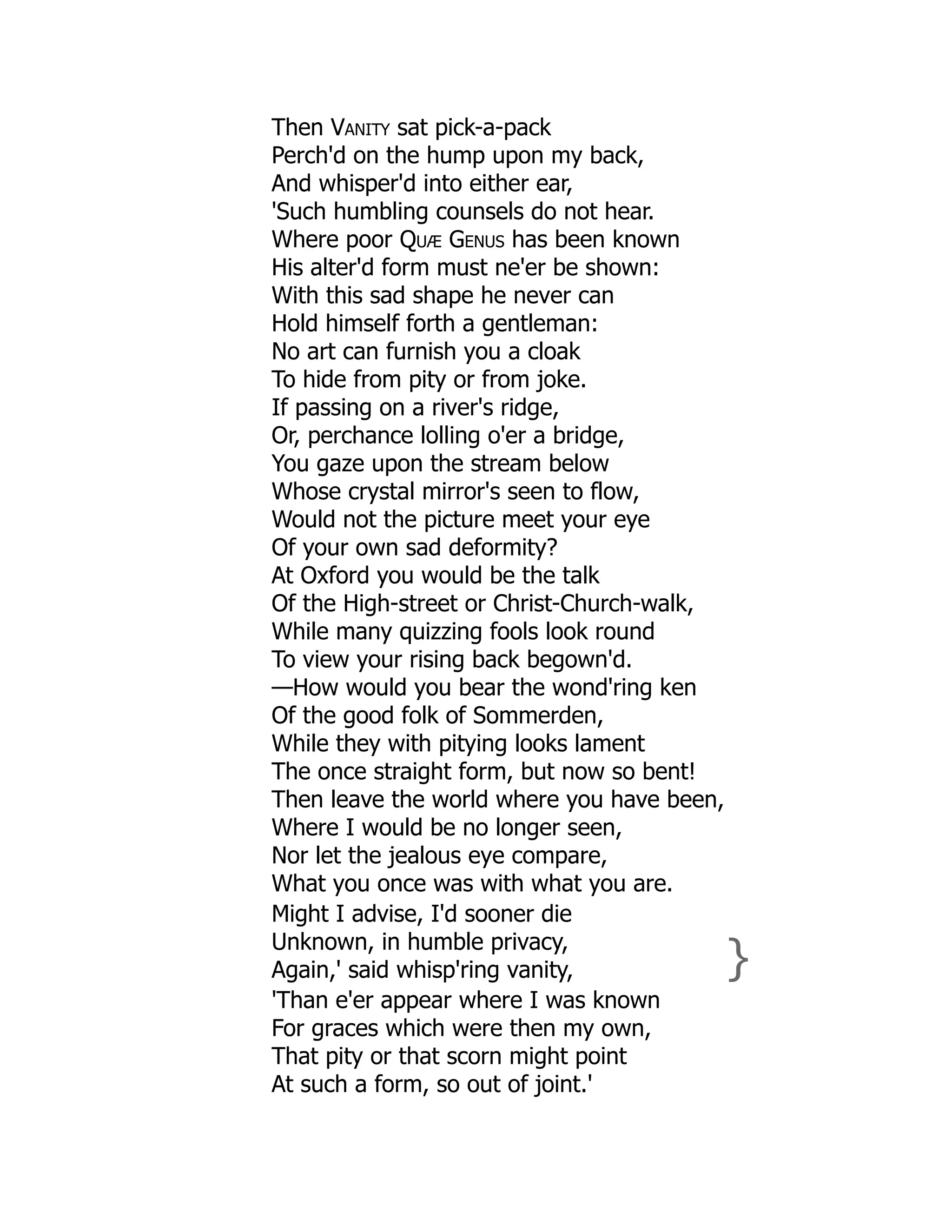Then Vanity sat pick-a-pack
Perch'd on the hump upon my back,
And whisper'd into either ear,
'Such humbling counsels do not hear.
Where poor Quæ Genus has been known
His alter'd form must ne'er be shown:
With this sad shape he never can
Hold himself forth a gentleman:
No art can furnish you a cloak
To hide from pity or from joke.
If passing on a river's ridge,
Or, perchance lolling o'er a bridge,
You gaze upon the stream below
Whose crystal mirror's seen to flow,
Would not the picture meet your eye
Of your own sad deformity?
At Oxford you would be the talk
Of the High-street or Christ-Church-walk,
While many quizzing fools look round
To view your rising back begown'd.
—How would you bear the wond'ring ken
Of the good folk of Sommerden,
While they with pitying looks lament
The once straight form, but now so bent!
Then leave the world where you have been,
Where I would be no longer seen,
Nor let the jealous eye compare,
What you once was with what you are.
Might I advise, I'd sooner die
Unknown, in humble privacy,
Again,' said whisp'ring vanity, }
'Than e'er appear where I was known
For graces which were then my own,
That pity or that scorn might point
At such a form, so out of joint.'
 