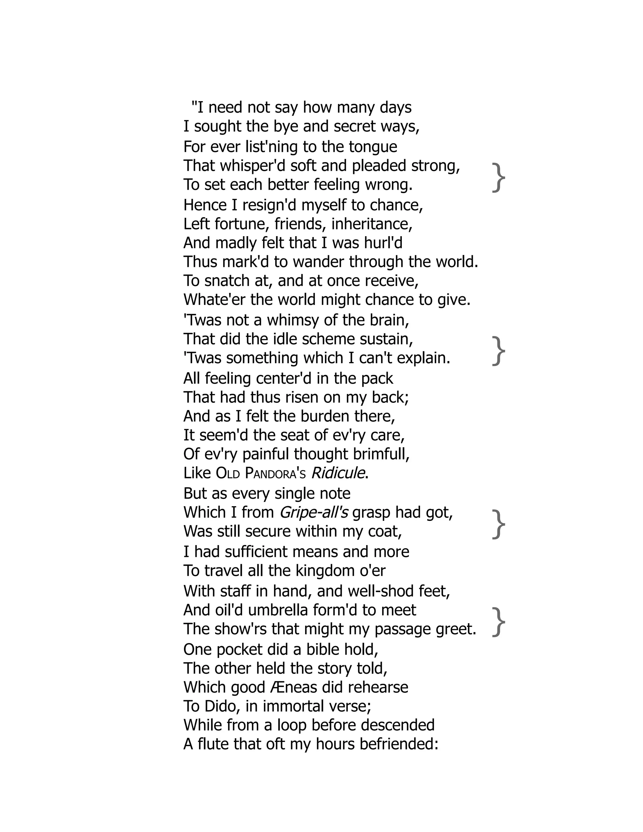 "I need not say how many days
I sought the bye and secret ways,
For ever list'ning to the tongue
That whisper'd soft and pleaded strong,
To set each better feeling wrong. }
Hence I resign'd myself to chance,
Left fortune, friends, inheritance,
And madly felt that I was hurl'd
Thus mark'd to wander through the world.
To snatch at, and at once receive,
Whate'er the world might chance to give.
'Twas not a whimsy of the brain,
That did the idle scheme sustain,
'Twas something which I can't explain. }
All feeling center'd in the pack
That had thus risen on my back;
And as I felt the burden there,
It seem'd the seat of ev'ry care,
Of ev'ry painful thought brimfull,
Like Old Pandora's Ridicule.
But as every single note
Which I from Gripe-all's grasp had got,
Was still secure within my coat, }
I had sufficient means and more
To travel all the kingdom o'er
With staff in hand, and well-shod feet,
And oil'd umbrella form'd to meet
The show'rs that might my passage greet. }
One pocket did a bible hold,
The other held the story told,
Which good Æneas did rehearse
To Dido, in immortal verse;
While from a loop before descended
A flute that oft my hours befriended:
 