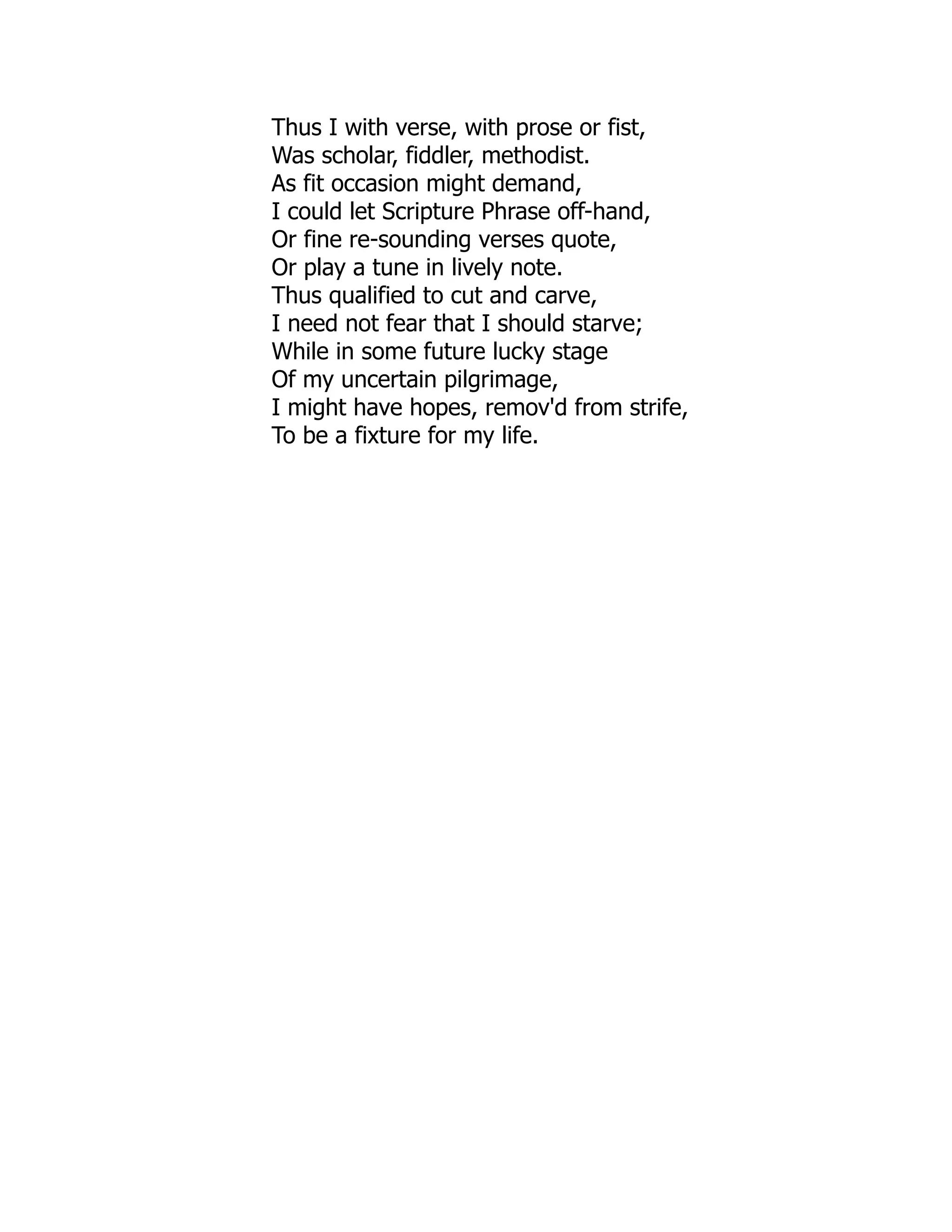 Thus I with verse, with prose or fist,
Was scholar, fiddler, methodist.
As fit occasion might demand,
I could let Scripture Phrase off-hand,
Or fine re-sounding verses quote,
Or play a tune in lively note.
Thus qualified to cut and carve,
I need not fear that I should starve;
While in some future lucky stage
Of my uncertain pilgrimage,
I might have hopes, remov'd from strife,
To be a fixture for my life.
 