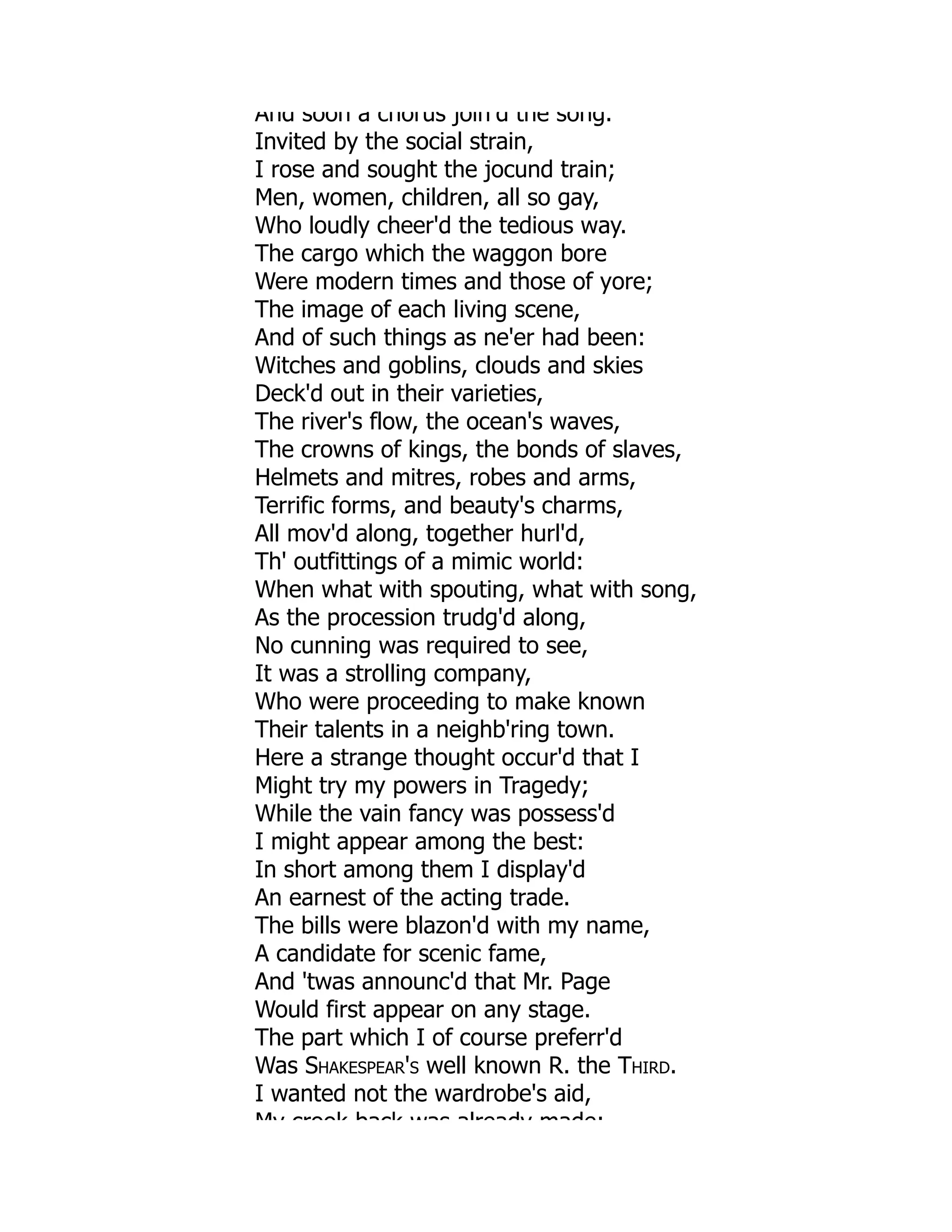 And soon a chorus join d the song.
Invited by the social strain,
I rose and sought the jocund train;
Men, women, children, all so gay,
Who loudly cheer'd the tedious way.
The cargo which the waggon bore
Were modern times and those of yore;
The image of each living scene,
And of such things as ne'er had been:
Witches and goblins, clouds and skies
Deck'd out in their varieties,
The river's flow, the ocean's waves,
The crowns of kings, the bonds of slaves,
Helmets and mitres, robes and arms,
Terrific forms, and beauty's charms,
All mov'd along, together hurl'd,
Th' outfittings of a mimic world:
When what with spouting, what with song,
As the procession trudg'd along,
No cunning was required to see,
It was a strolling company,
Who were proceeding to make known
Their talents in a neighb'ring town.
Here a strange thought occur'd that I
Might try my powers in Tragedy;
While the vain fancy was possess'd
I might appear among the best:
In short among them I display'd
An earnest of the acting trade.
The bills were blazon'd with my name,
A candidate for scenic fame,
And 'twas announc'd that Mr. Page
Would first appear on any stage.
The part which I of course preferr'd
Was Shakespear's well known R. the Third.
I wanted not the wardrobe's aid,
My crook back was already made;
 