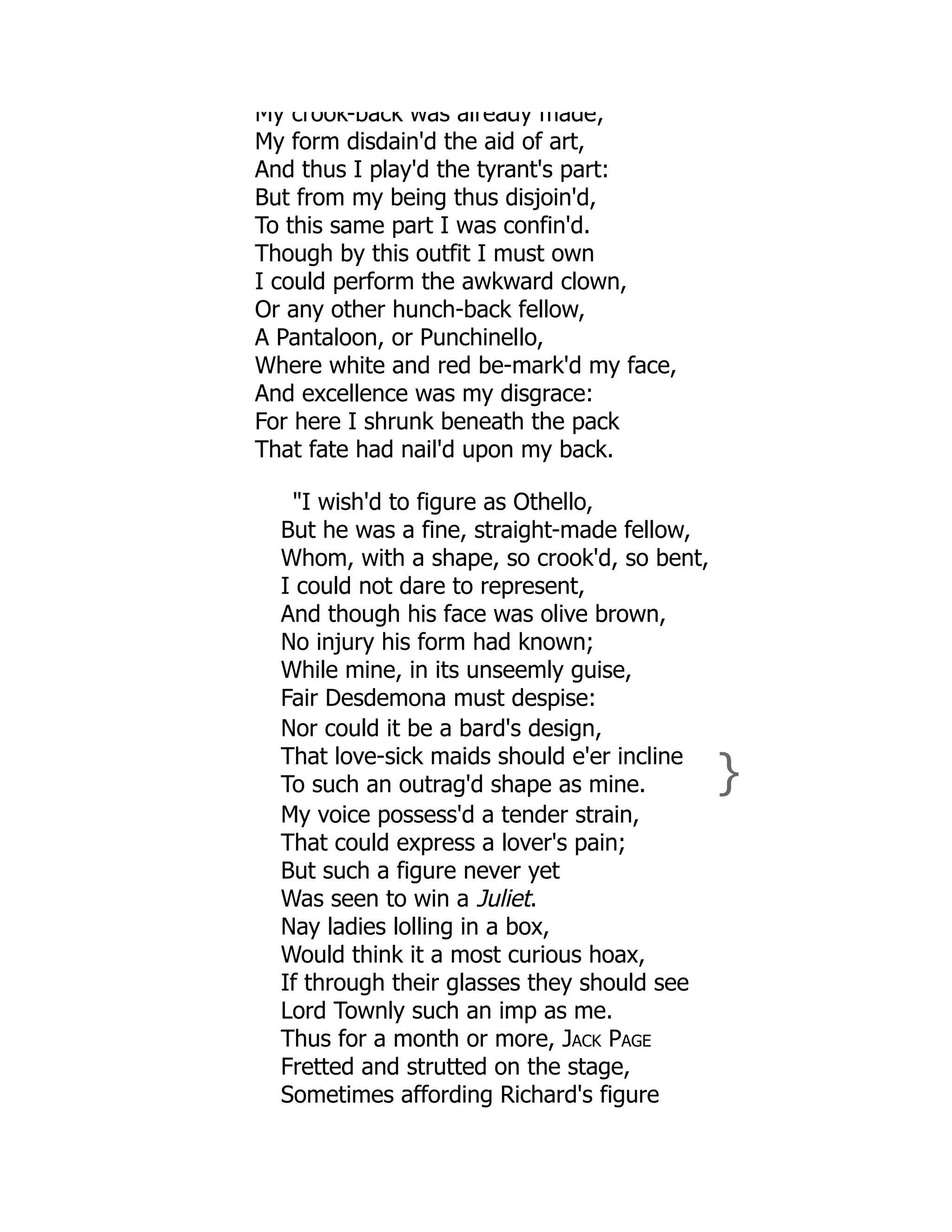 My crook-back was already made;
My form disdain'd the aid of art,
And thus I play'd the tyrant's part:
But from my being thus disjoin'd,
To this same part I was confin'd.
Though by this outfit I must own
I could perform the awkward clown,
Or any other hunch-back fellow,
A Pantaloon, or Punchinello,
Where white and red be-mark'd my face,
And excellence was my disgrace:
For here I shrunk beneath the pack
That fate had nail'd upon my back.
"I wish'd to figure as Othello,
But he was a fine, straight-made fellow,
Whom, with a shape, so crook'd, so bent,
I could not dare to represent,
And though his face was olive brown,
No injury his form had known;
While mine, in its unseemly guise,
Fair Desdemona must despise:
Nor could it be a bard's design,
That love-sick maids should e'er incline
To such an outrag'd shape as mine. }
My voice possess'd a tender strain,
That could express a lover's pain;
But such a figure never yet
Was seen to win a Juliet.
Nay ladies lolling in a box,
Would think it a most curious hoax,
If through their glasses they should see
Lord Townly such an imp as me.
Thus for a month or more, Jack Page
Fretted and strutted on the stage,
Sometimes affording Richard's figure
 
