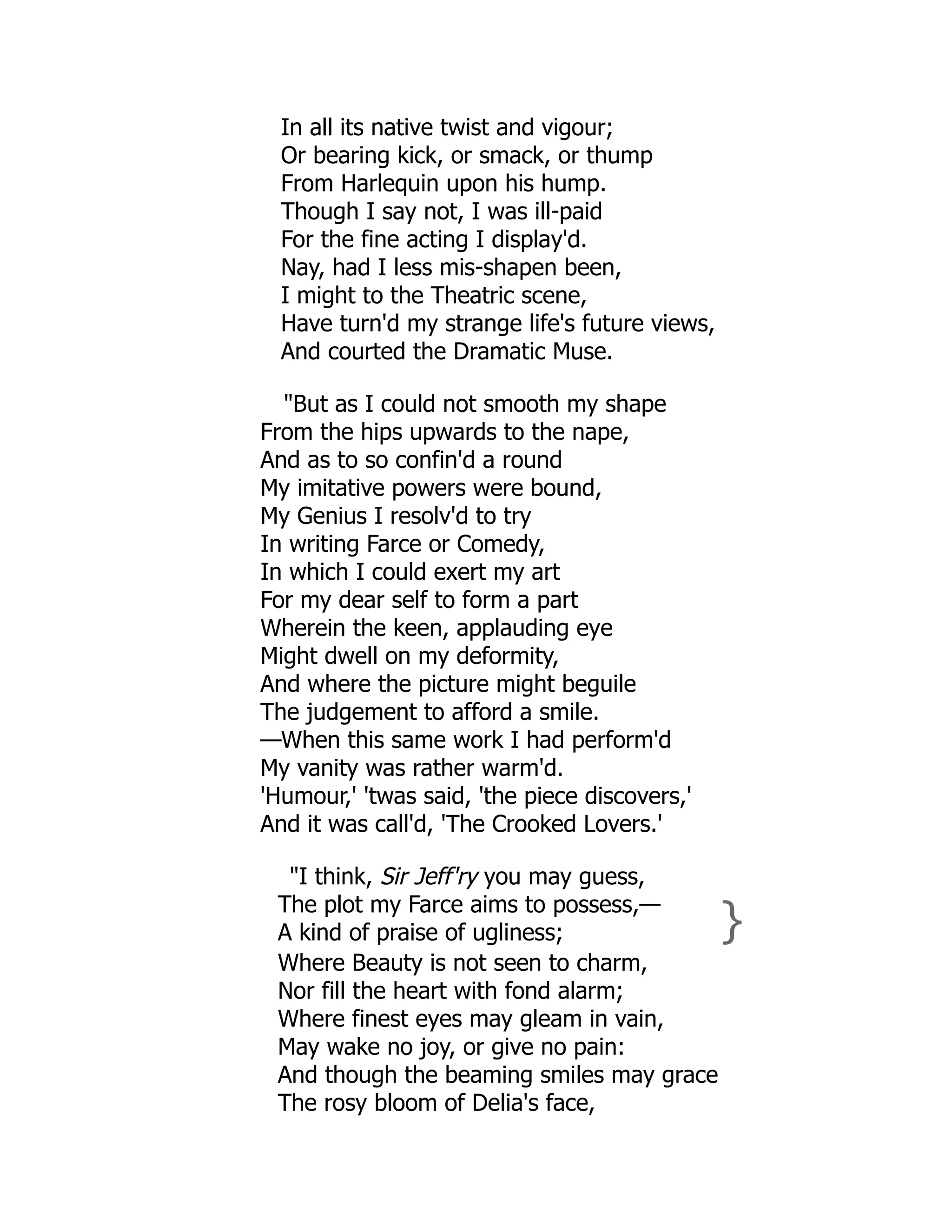 In all its native twist and vigour;
Or bearing kick, or smack, or thump
From Harlequin upon his hump.
Though I say not, I was ill-paid
For the fine acting I display'd.
Nay, had I less mis-shapen been,
I might to the Theatric scene,
Have turn'd my strange life's future views,
And courted the Dramatic Muse.
"But as I could not smooth my shape
From the hips upwards to the nape,
And as to so confin'd a round
My imitative powers were bound,
My Genius I resolv'd to try
In writing Farce or Comedy,
In which I could exert my art
For my dear self to form a part
Wherein the keen, applauding eye
Might dwell on my deformity,
And where the picture might beguile
The judgement to afford a smile.
—When this same work I had perform'd
My vanity was rather warm'd.
'Humour,' 'twas said, 'the piece discovers,'
And it was call'd, 'The Crooked Lovers.'
"I think, Sir Jeff'ry you may guess,
The plot my Farce aims to possess,—
A kind of praise of ugliness; }
Where Beauty is not seen to charm,
Nor fill the heart with fond alarm;
Where finest eyes may gleam in vain,
May wake no joy, or give no pain:
And though the beaming smiles may grace
The rosy bloom of Delia's face,
 