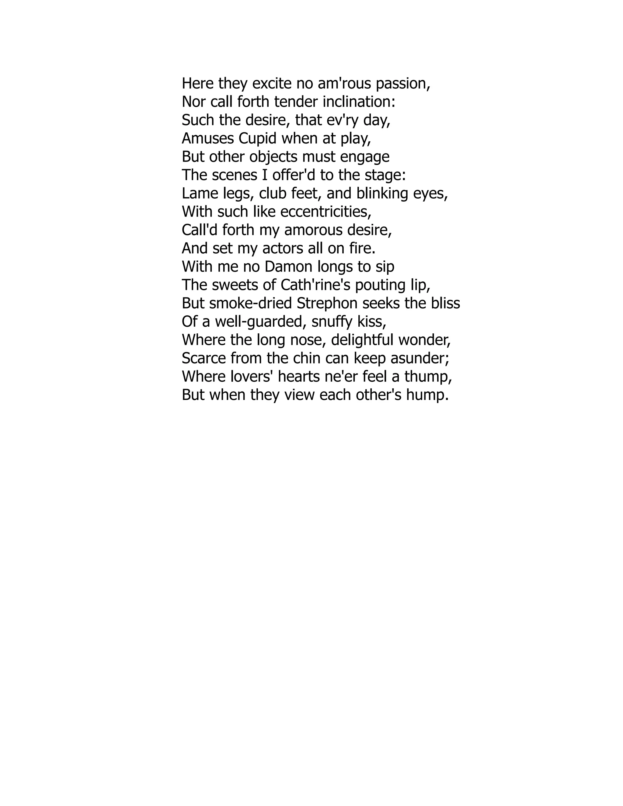 Here they excite no am'rous passion,
Nor call forth tender inclination:
Such the desire, that ev'ry day,
Amuses Cupid when at play,
But other objects must engage
The scenes I offer'd to the stage:
Lame legs, club feet, and blinking eyes,
With such like eccentricities,
Call'd forth my amorous desire,
And set my actors all on fire.
With me no Damon longs to sip
The sweets of Cath'rine's pouting lip,
But smoke-dried Strephon seeks the bliss
Of a well-guarded, snuffy kiss,
Where the long nose, delightful wonder,
Scarce from the chin can keep asunder;
Where lovers' hearts ne'er feel a thump,
But when they view each other's hump.
 