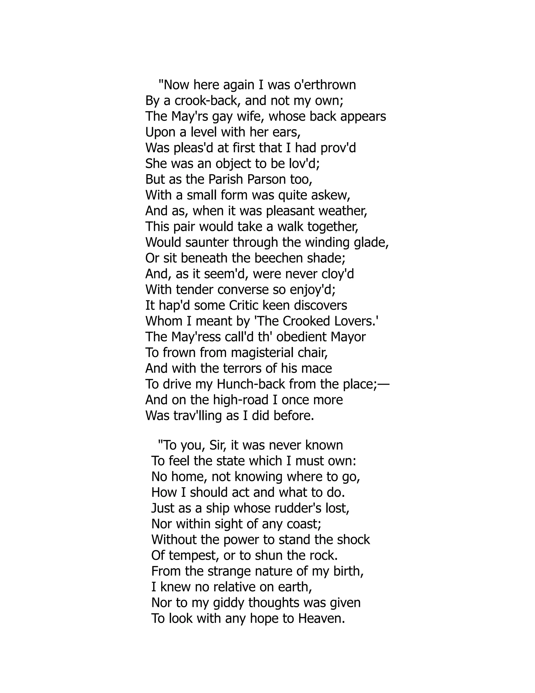 "Now here again I was o'erthrown
By a crook-back, and not my own;
The May'rs gay wife, whose back appears
Upon a level with her ears,
Was pleas'd at first that I had prov'd
She was an object to be lov'd;
But as the Parish Parson too,
With a small form was quite askew,
And as, when it was pleasant weather,
This pair would take a walk together,
Would saunter through the winding glade,
Or sit beneath the beechen shade;
And, as it seem'd, were never cloy'd
With tender converse so enjoy'd;
It hap'd some Critic keen discovers
Whom I meant by 'The Crooked Lovers.'
The May'ress call'd th' obedient Mayor
To frown from magisterial chair,
And with the terrors of his mace
To drive my Hunch-back from the place;—
And on the high-road I once more
Was trav'lling as I did before.
"To you, Sir, it was never known
To feel the state which I must own:
No home, not knowing where to go,
How I should act and what to do.
Just as a ship whose rudder's lost,
Nor within sight of any coast;
Without the power to stand the shock
Of tempest, or to shun the rock.
From the strange nature of my birth,
I knew no relative on earth,
Nor to my giddy thoughts was given
To look with any hope to Heaven.
 