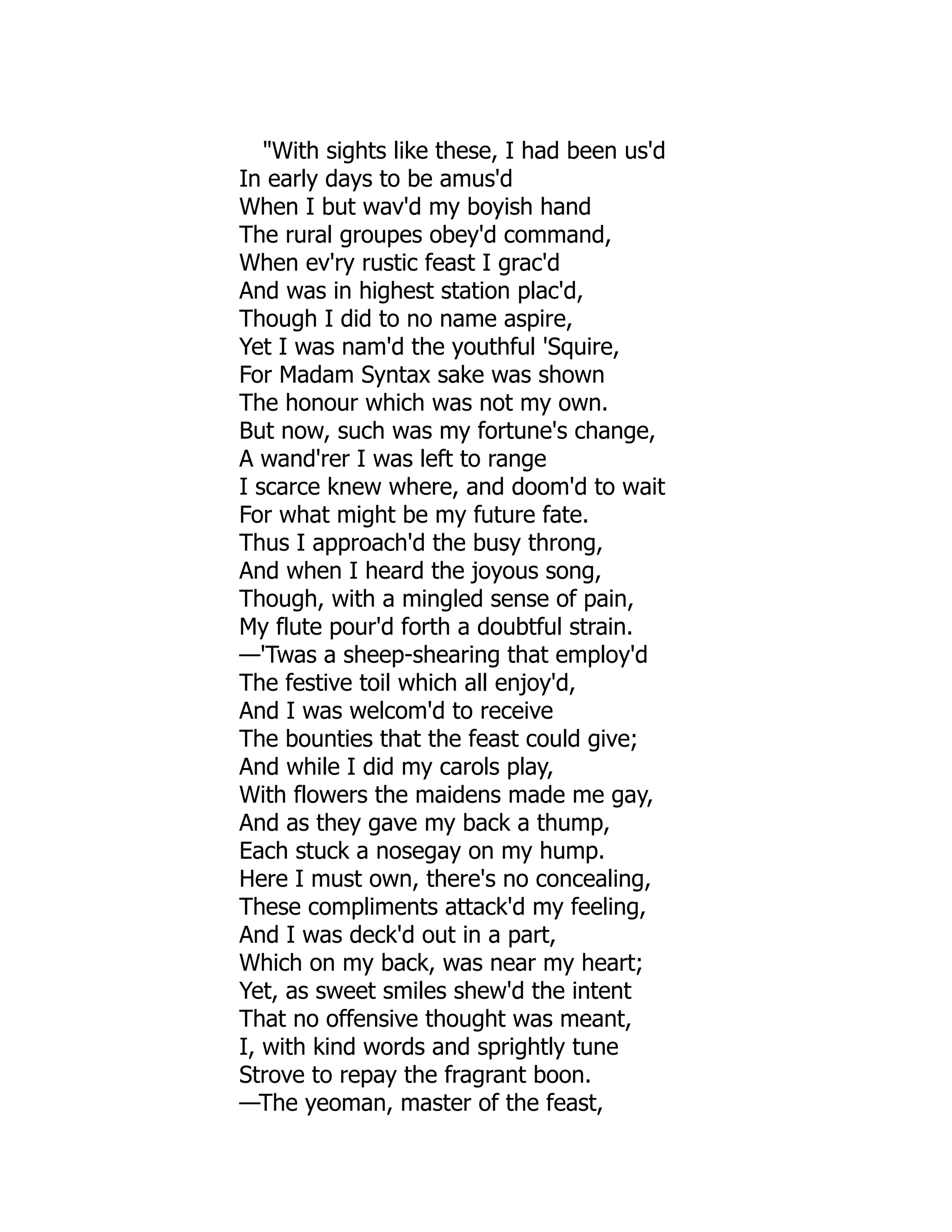 "With sights like these, I had been us'd
In early days to be amus'd
When I but wav'd my boyish hand
The rural groupes obey'd command,
When ev'ry rustic feast I grac'd
And was in highest station plac'd,
Though I did to no name aspire,
Yet I was nam'd the youthful 'Squire,
For Madam Syntax sake was shown
The honour which was not my own.
But now, such was my fortune's change,
A wand'rer I was left to range
I scarce knew where, and doom'd to wait
For what might be my future fate.
Thus I approach'd the busy throng,
And when I heard the joyous song,
Though, with a mingled sense of pain,
My flute pour'd forth a doubtful strain.
—'Twas a sheep-shearing that employ'd
The festive toil which all enjoy'd,
And I was welcom'd to receive
The bounties that the feast could give;
And while I did my carols play,
With flowers the maidens made me gay,
And as they gave my back a thump,
Each stuck a nosegay on my hump.
Here I must own, there's no concealing,
These compliments attack'd my feeling,
And I was deck'd out in a part,
Which on my back, was near my heart;
Yet, as sweet smiles shew'd the intent
That no offensive thought was meant,
I, with kind words and sprightly tune
Strove to repay the fragrant boon.
—The yeoman, master of the feast,
 