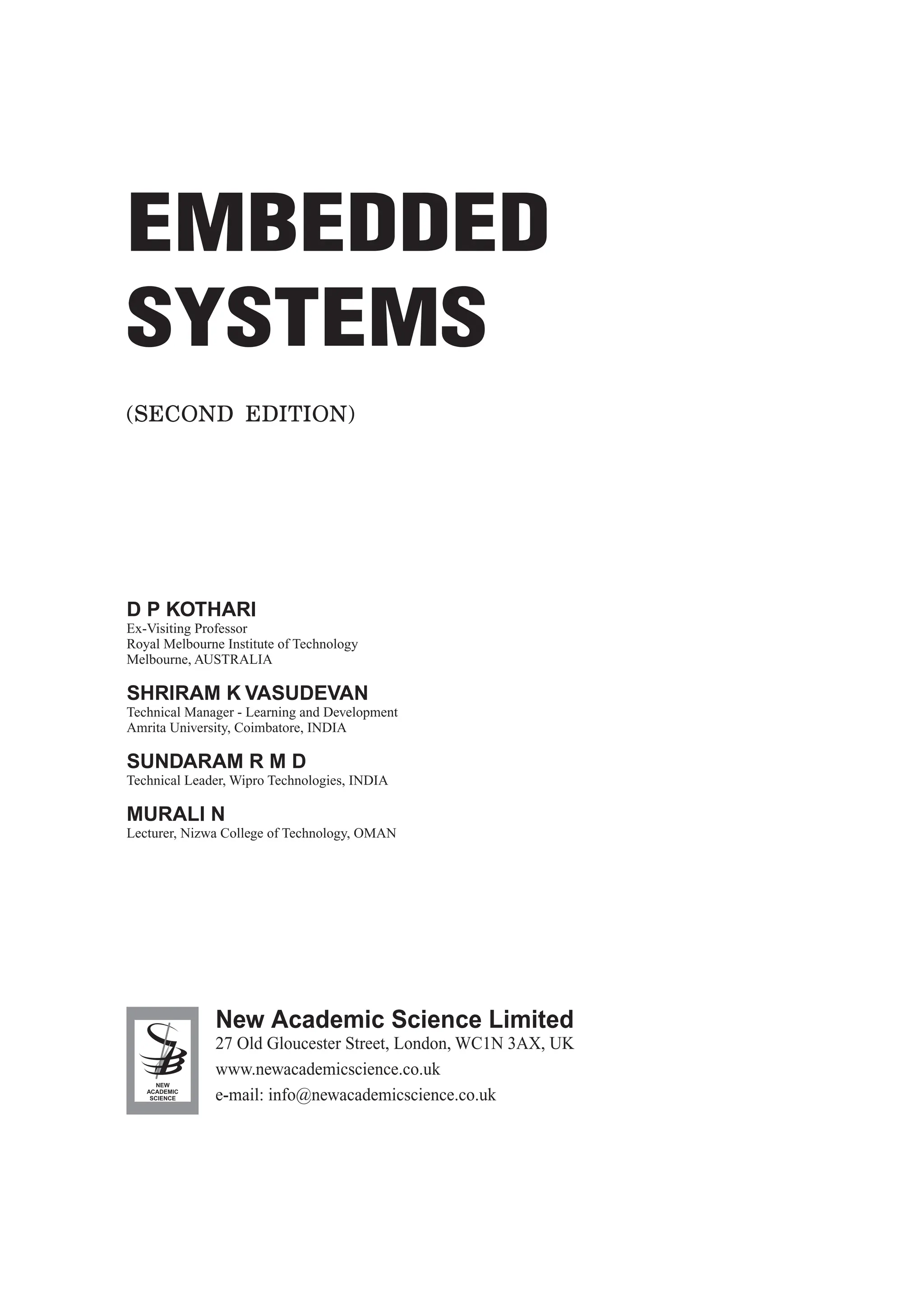 (SECOND EDITION)
NEW
ACADEMIC
SCIENCE
27 Old Gloucester Street, London, WC1N 3AX, UK
www.newacademicscience.co.uk
e-mail: info@newacademicscience.co.uk
New Academic Science Limited
EMBEDDED
SYSTEMS
D P KOTHARI
Ex-Visiting Professor
Royal Melbourne Institute of Technology
Melbourne, AUSTRALIA
SHRIRAM K VASUDEVAN
Technical Manager - Learning and Development
Amrita University, Coimbatore, INDIA
SUNDARAM R M D
Technical Leader, Wipro Technologies, INDIA
MURALI N
Lecturer, Nizwa College of Technology, OMAN
 