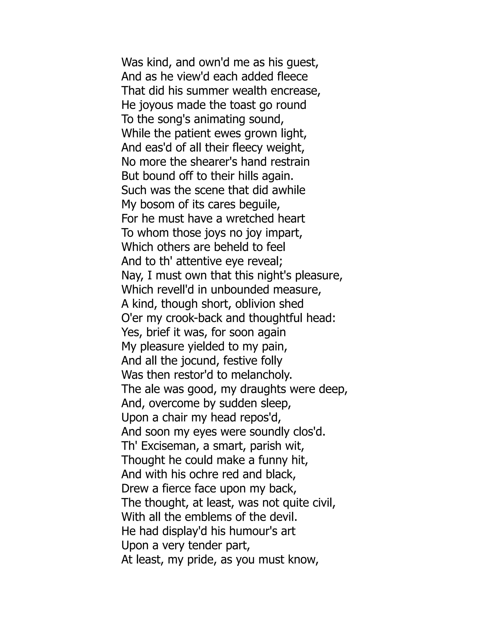 Was kind, and own'd me as his guest,
And as he view'd each added fleece
That did his summer wealth encrease,
He joyous made the toast go round
To the song's animating sound,
While the patient ewes grown light,
And eas'd of all their fleecy weight,
No more the shearer's hand restrain
But bound off to their hills again.
Such was the scene that did awhile
My bosom of its cares beguile,
For he must have a wretched heart
To whom those joys no joy impart,
Which others are beheld to feel
And to th' attentive eye reveal;
Nay, I must own that this night's pleasure,
Which revell'd in unbounded measure,
A kind, though short, oblivion shed
O'er my crook-back and thoughtful head:
Yes, brief it was, for soon again
My pleasure yielded to my pain,
And all the jocund, festive folly
Was then restor'd to melancholy.
The ale was good, my draughts were deep,
And, overcome by sudden sleep,
Upon a chair my head repos'd,
And soon my eyes were soundly clos'd.
Th' Exciseman, a smart, parish wit,
Thought he could make a funny hit,
And with his ochre red and black,
Drew a fierce face upon my back,
The thought, at least, was not quite civil,
With all the emblems of the devil.
He had display'd his humour's art
Upon a very tender part,
At least, my pride, as you must know,
 