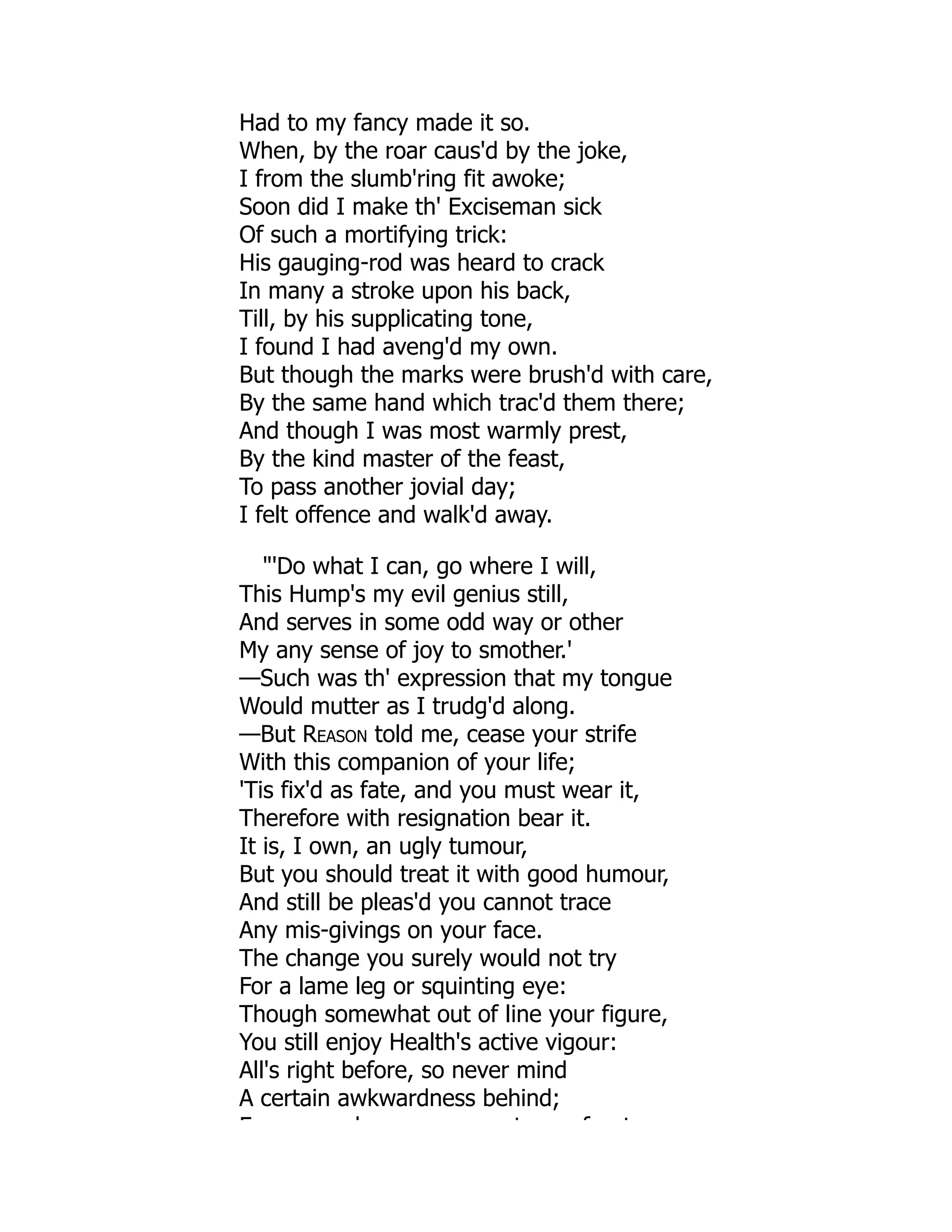 Had to my fancy made it so.
When, by the roar caus'd by the joke,
I from the slumb'ring fit awoke;
Soon did I make th' Exciseman sick
Of such a mortifying trick:
His gauging-rod was heard to crack
In many a stroke upon his back,
Till, by his supplicating tone,
I found I had aveng'd my own.
But though the marks were brush'd with care,
By the same hand which trac'd them there;
And though I was most warmly prest,
By the kind master of the feast,
To pass another jovial day;
I felt offence and walk'd away.
"'Do what I can, go where I will,
This Hump's my evil genius still,
And serves in some odd way or other
My any sense of joy to smother.'
—Such was th' expression that my tongue
Would mutter as I trudg'd along.
—But Reason told me, cease your strife
With this companion of your life;
'Tis fix'd as fate, and you must wear it,
Therefore with resignation bear it.
It is, I own, an ugly tumour,
But you should treat it with good humour,
And still be pleas'd you cannot trace
Any mis-givings on your face.
The change you surely would not try
For a lame leg or squinting eye:
Though somewhat out of line your figure,
You still enjoy Health's active vigour:
All's right before, so never mind
A certain awkwardness behind;
F h t f t
 