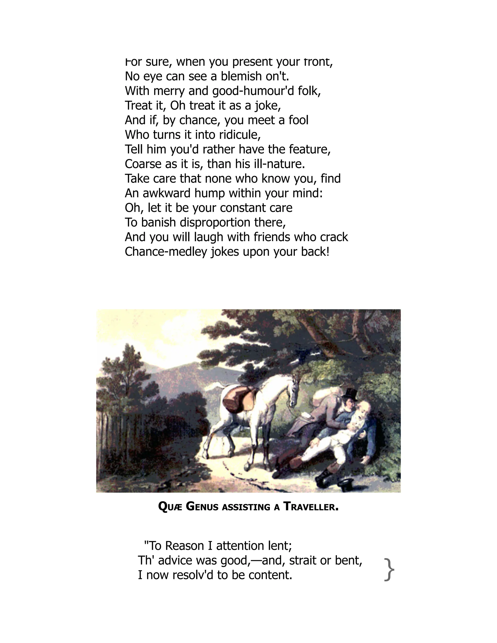 For sure, when you present your front,
No eye can see a blemish on't.
With merry and good-humour'd folk,
Treat it, Oh treat it as a joke,
And if, by chance, you meet a fool
Who turns it into ridicule,
Tell him you'd rather have the feature,
Coarse as it is, than his ill-nature.
Take care that none who know you, find
An awkward hump within your mind:
Oh, let it be your constant care
To banish disproportion there,
And you will laugh with friends who crack
Chance-medley jokes upon your back!
Quæ Genus assisting a Traveller.
"To Reason I attention lent;
Th' advice was good,—and, strait or bent,
I now resolv'd to be content. }
 