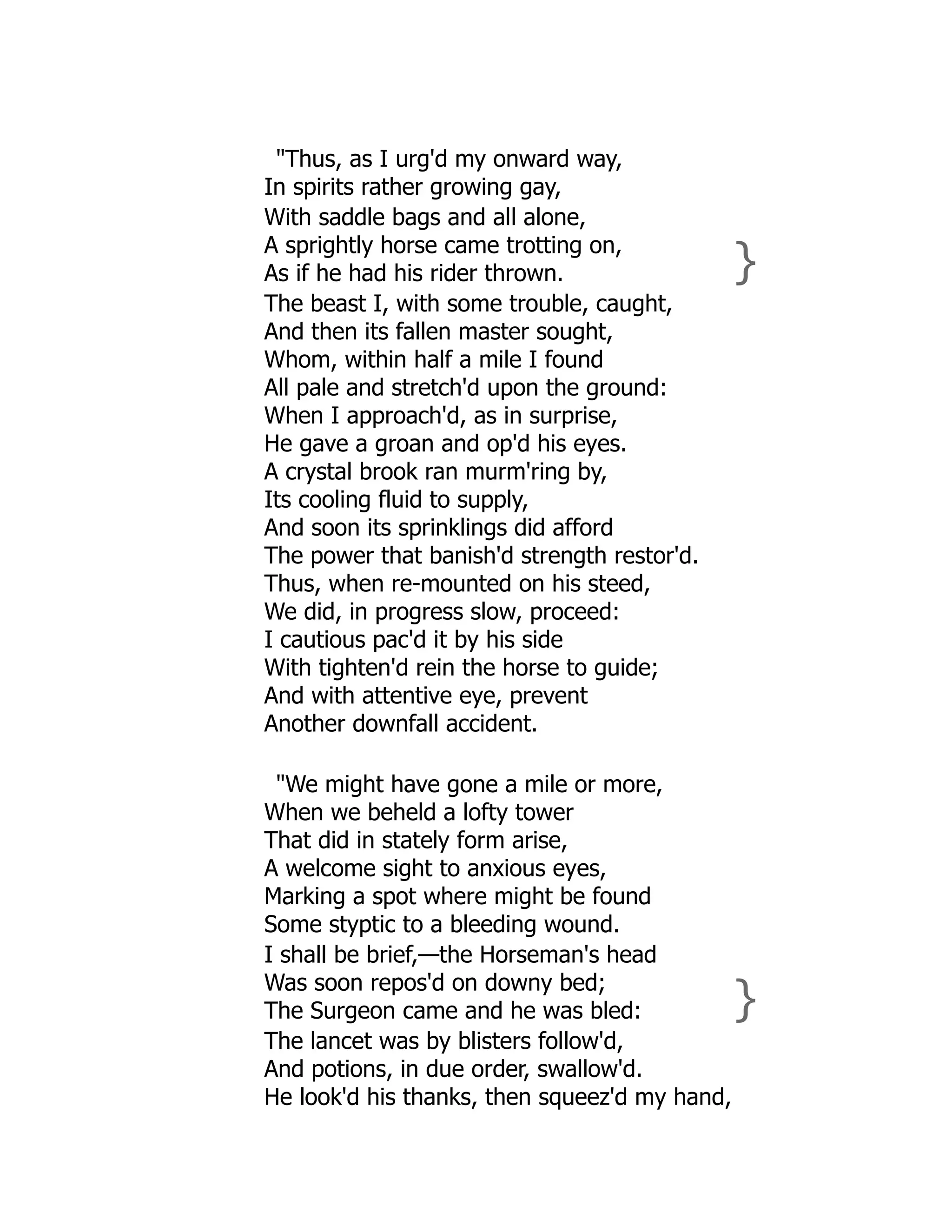 "Thus, as I urg'd my onward way,
In spirits rather growing gay,
With saddle bags and all alone,
A sprightly horse came trotting on,
As if he had his rider thrown. }
The beast I, with some trouble, caught,
And then its fallen master sought,
Whom, within half a mile I found
All pale and stretch'd upon the ground:
When I approach'd, as in surprise,
He gave a groan and op'd his eyes.
A crystal brook ran murm'ring by,
Its cooling fluid to supply,
And soon its sprinklings did afford
The power that banish'd strength restor'd.
Thus, when re-mounted on his steed,
We did, in progress slow, proceed:
I cautious pac'd it by his side
With tighten'd rein the horse to guide;
And with attentive eye, prevent
Another downfall accident.
"We might have gone a mile or more,
When we beheld a lofty tower
That did in stately form arise,
A welcome sight to anxious eyes,
Marking a spot where might be found
Some styptic to a bleeding wound.
I shall be brief,—the Horseman's head
Was soon repos'd on downy bed;
The Surgeon came and he was bled: }
The lancet was by blisters follow'd,
And potions, in due order, swallow'd.
He look'd his thanks, then squeez'd my hand,
 