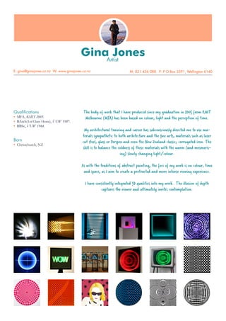 Gina JonesArtist
E: gina@ginajones.co.nz W: www.ginajones.co.nz M: 021 456 088 P: P O Box 3591, Wellington 6140
The body of work that I have produced since my graduation in 2005 from RMIT
Melbourne (MFA) has been based on colour, light and the perception of time.
My architectural training and career has subconsciously directed me to use ma-
terials sympathetic to both architecture and the fine arts, materials such as laser
cut steel, glass or Perspex and even the New Zealand classic; corrugated iron. The
skill is to balance the coldness of these materials with the warm (and mesmeris-
ing) slowly changing light/colour.
As with the traditions of abstract painting, the foci of my work is on colour, time
and space, as I aim to create a protracted and more intense viewing experience.
I have consistently integrated 3D qualities into my work. The illusion of depth
captures the viewer and ultimately invites contemplation.
Qualifications
•	 MFA, RMIT 2005.
•	 BArch(1st Class Hons), VUW 1987.
•	 BBSc, VUW 1984.
Born
•	 Christchurch, NZ
 