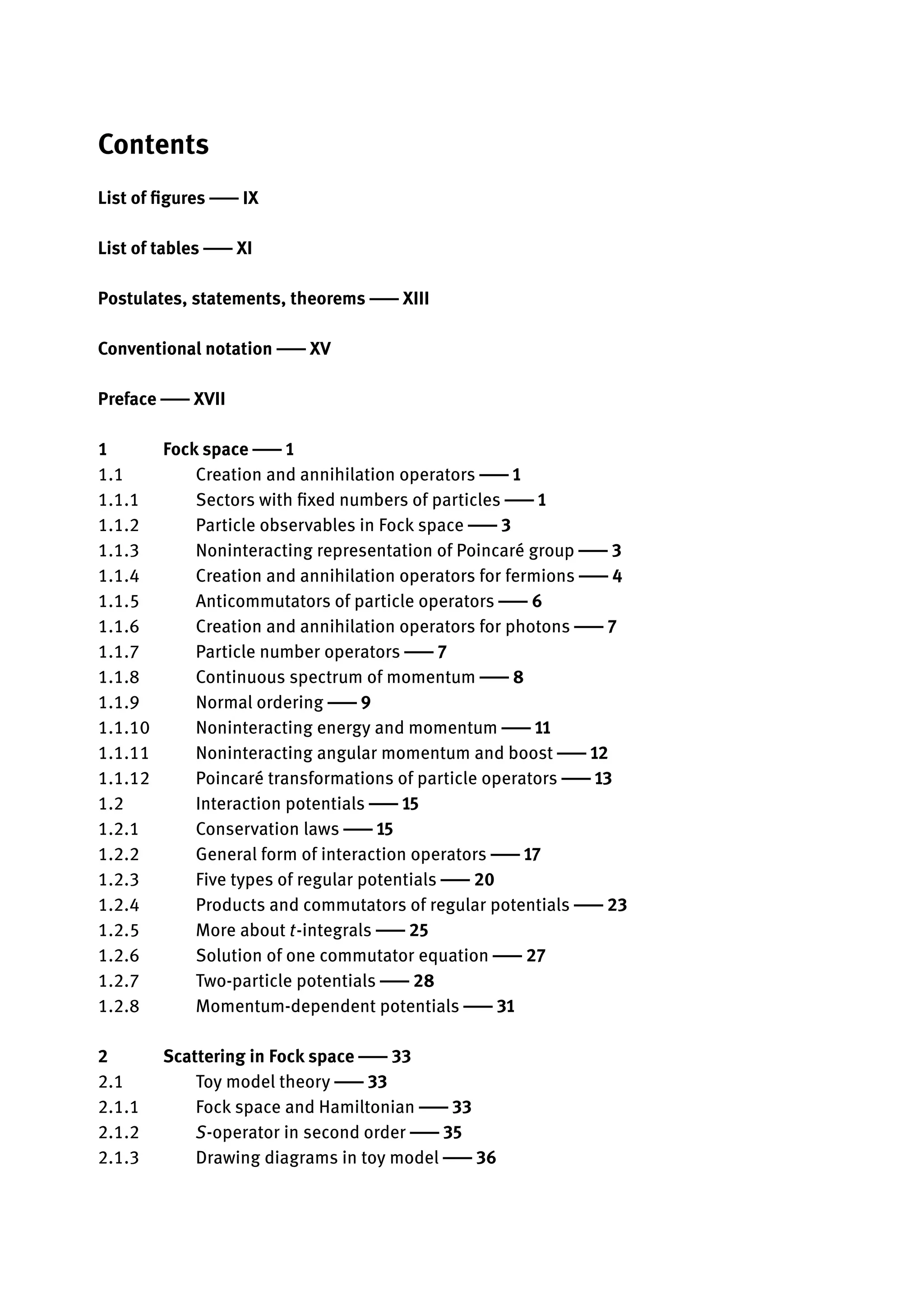 Contents
List of figures | IX
List of tables | XI
Postulates, statements, theorems | XIII
Conventional notation | XV
Preface | XVII
1 Fock space | 1
1.1 Creation and annihilation operators | 1
1.1.1 Sectors with fixed numbers of particles | 1
1.1.2 Particle observables in Fock space | 3
1.1.3 Noninteracting representation of Poincaré group | 3
1.1.4 Creation and annihilation operators for fermions | 4
1.1.5 Anticommutators of particle operators | 6
1.1.6 Creation and annihilation operators for photons | 7
1.1.7 Particle number operators | 7
1.1.8 Continuous spectrum of momentum | 8
1.1.9 Normal ordering | 9
1.1.10 Noninteracting energy and momentum | 11
1.1.11 Noninteracting angular momentum and boost | 12
1.1.12 Poincaré transformations of particle operators | 13
1.2 Interaction potentials | 15
1.2.1 Conservation laws | 15
1.2.2 General form of interaction operators | 17
1.2.3 Five types of regular potentials | 20
1.2.4 Products and commutators of regular potentials | 23
1.2.5 More about t-integrals | 25
1.2.6 Solution of one commutator equation | 27
1.2.7 Two-particle potentials | 28
1.2.8 Momentum-dependent potentials | 31
2 Scattering in Fock space | 33
2.1 Toy model theory | 33
2.1.1 Fock space and Hamiltonian | 33
2.1.2 S-operator in second order | 35
2.1.3 Drawing diagrams in toy model | 36
 