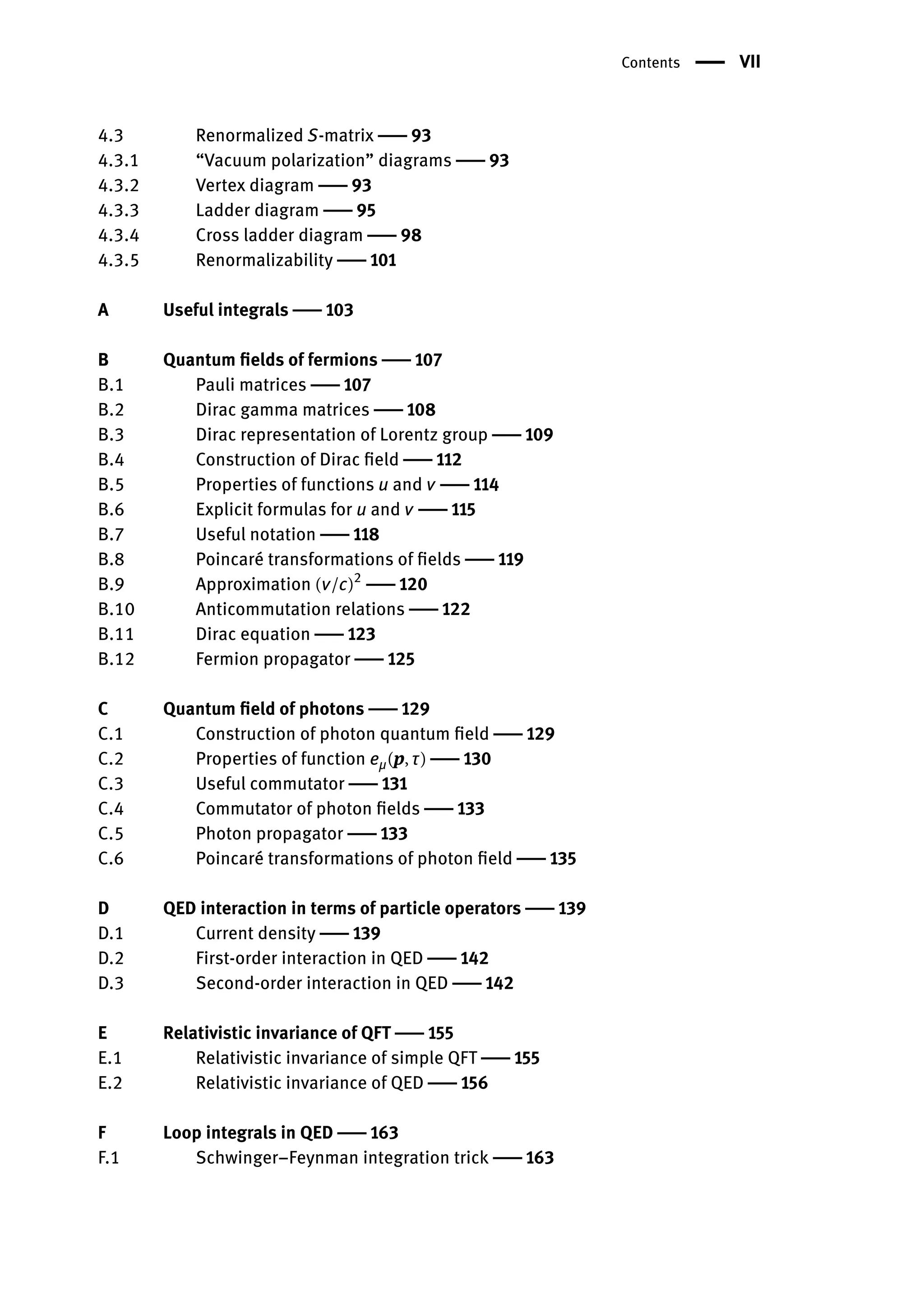 Contents | VII
4.3 Renormalized S-matrix | 93
4.3.1 “Vacuum polarization” diagrams | 93
4.3.2 Vertex diagram | 93
4.3.3 Ladder diagram | 95
4.3.4 Cross ladder diagram | 98
4.3.5 Renormalizability | 101
A Useful integrals | 103
B Quantum fields of fermions | 107
B.1 Pauli matrices | 107
B.2 Dirac gamma matrices | 108
B.3 Dirac representation of Lorentz group | 109
B.4 Construction of Dirac field | 112
B.5 Properties of functions u and v | 114
B.6 Explicit formulas for u and v | 115
B.7 Useful notation | 118
B.8 Poincaré transformations of fields | 119
B.9 Approximation (v/c)2
| 120
B.10 Anticommutation relations | 122
B.11 Dirac equation | 123
B.12 Fermion propagator | 125
C Quantum field of photons | 129
C.1 Construction of photon quantum field | 129
C.2 Properties of function eμ(p, τ) | 130
C.3 Useful commutator | 131
C.4 Commutator of photon fields | 133
C.5 Photon propagator | 133
C.6 Poincaré transformations of photon field | 135
D QED interaction in terms of particle operators | 139
D.1 Current density | 139
D.2 First-order interaction in QED | 142
D.3 Second-order interaction in QED | 142
E Relativistic invariance of QFT | 155
E.1 Relativistic invariance of simple QFT | 155
E.2 Relativistic invariance of QED | 156
F Loop integrals in QED | 163
F.1 Schwinger–Feynman integration trick | 163
 