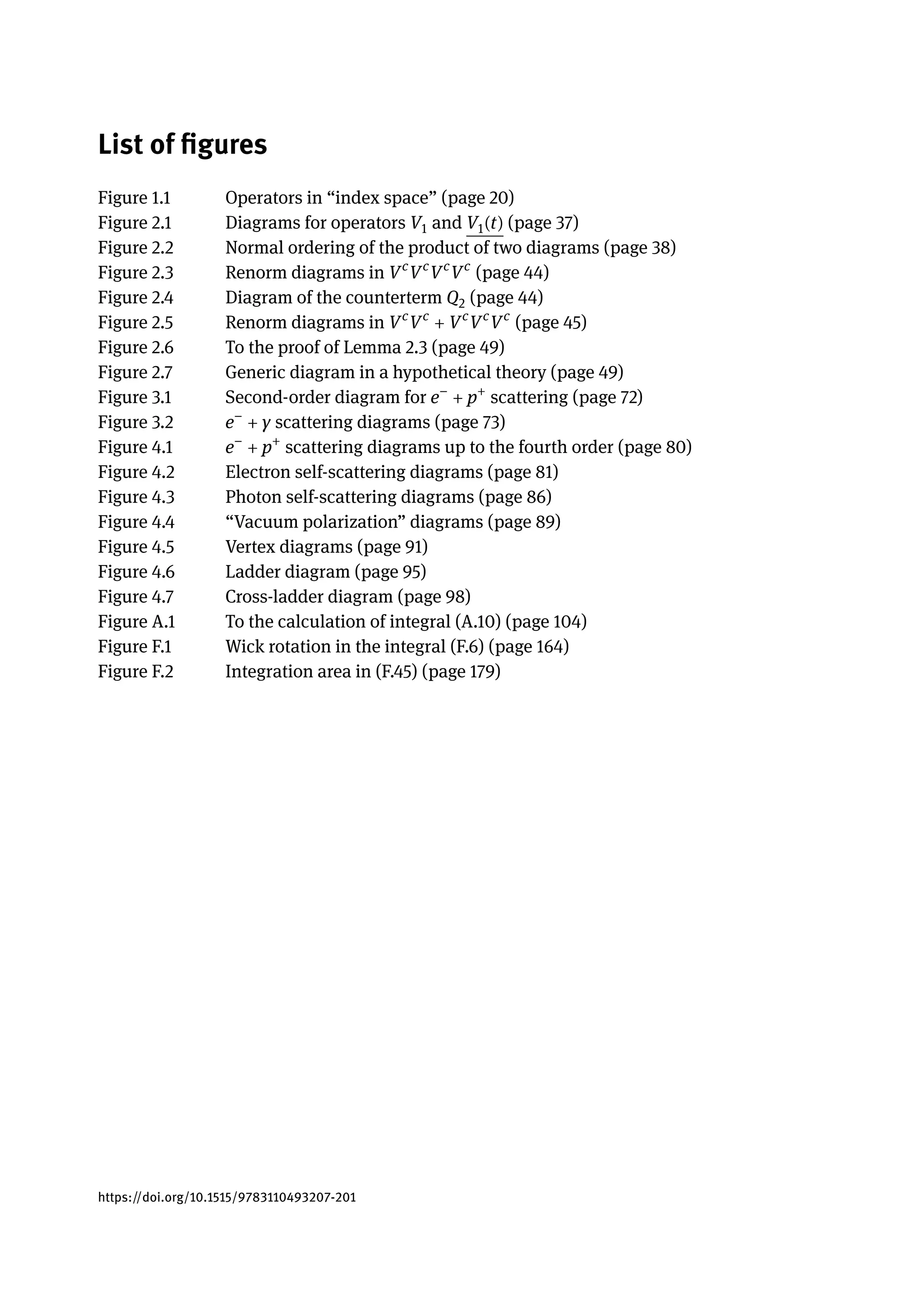 List of figures
Figure 1.1 Operators in “index space” (page 20)
Figure 2.1 Diagrams for operators V1 and V1(t) (page 37)
Figure 2.2 Normal ordering of the product of two diagrams (page 38)
Figure 2.3 Renorm diagrams in Vc
Vc
Vc
Vc
(page 44)
Figure 2.4 Diagram of the counterterm Q2 (page 44)
Figure 2.5 Renorm diagrams in Vc
Vc
+ Vc
Vc
Vc
(page 45)
Figure 2.6 To the proof of Lemma 2.3 (page 49)
Figure 2.7 Generic diagram in a hypothetical theory (page 49)
Figure 3.1 Second-order diagram for e−
+ p+
scattering (page 72)
Figure 3.2 e−
+ γ scattering diagrams (page 73)
Figure 4.1 e−
+ p+
scattering diagrams up to the fourth order (page 80)
Figure 4.2 Electron self-scattering diagrams (page 81)
Figure 4.3 Photon self-scattering diagrams (page 86)
Figure 4.4 “Vacuum polarization” diagrams (page 89)
Figure 4.5 Vertex diagrams (page 91)
Figure 4.6 Ladder diagram (page 95)
Figure 4.7 Cross-ladder diagram (page 98)
Figure A.1 To the calculation of integral (A.10) (page 104)
Figure F.1 Wick rotation in the integral (F.6) (page 164)
Figure F.2 Integration area in (F.45) (page 179)
https://doi.org/10.1515/9783110493207-201
 