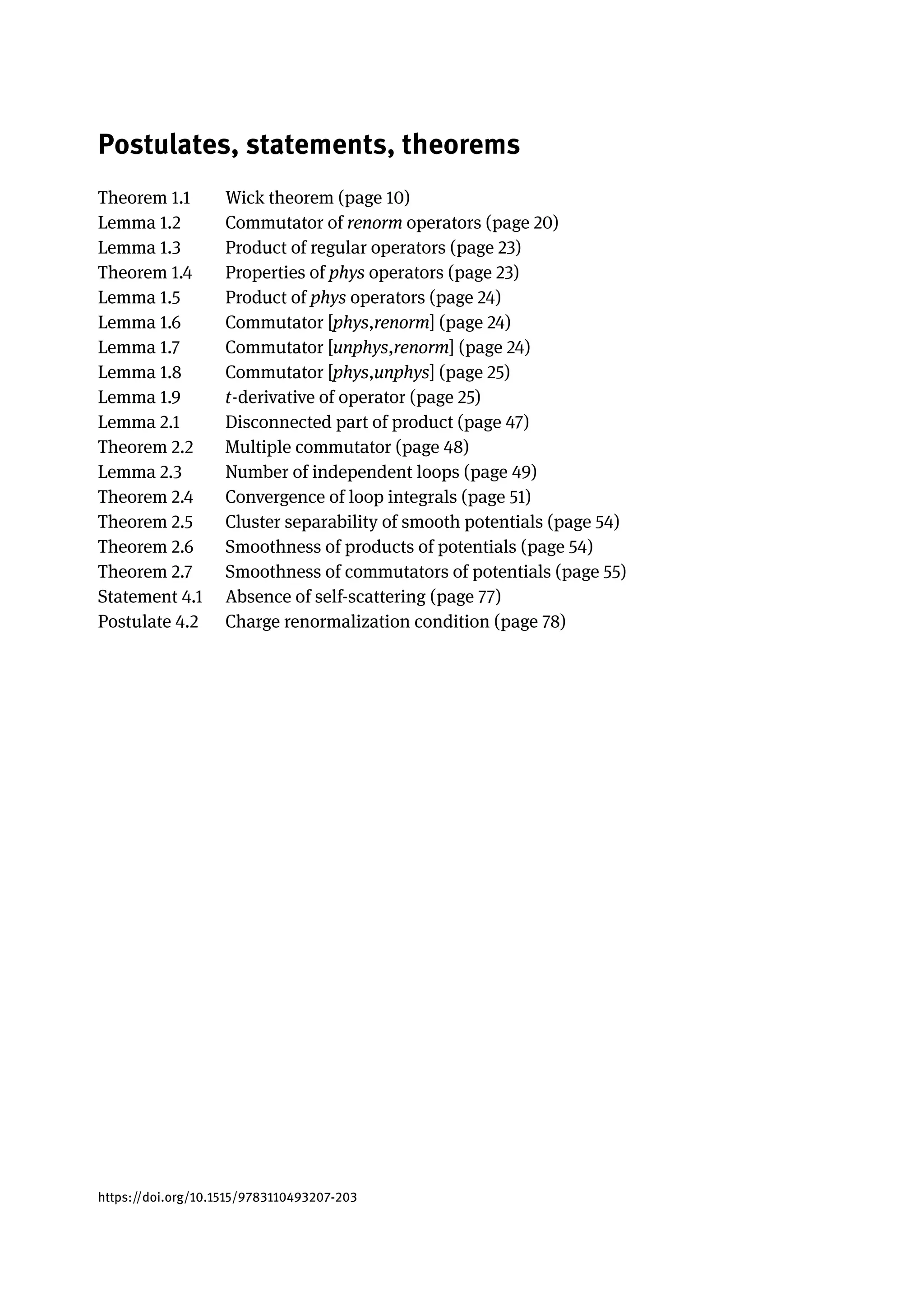 Postulates, statements, theorems
Theorem 1.1 Wick theorem (page 10)
Lemma 1.2 Commutator of renorm operators (page 20)
Lemma 1.3 Product of regular operators (page 23)
Theorem 1.4 Properties of phys operators (page 23)
Lemma 1.5 Product of phys operators (page 24)
Lemma 1.6 Commutator [phys,renorm] (page 24)
Lemma 1.7 Commutator [unphys,renorm] (page 24)
Lemma 1.8 Commutator [phys,unphys] (page 25)
Lemma 1.9 t-derivative of operator (page 25)
Lemma 2.1 Disconnected part of product (page 47)
Theorem 2.2 Multiple commutator (page 48)
Lemma 2.3 Number of independent loops (page 49)
Theorem 2.4 Convergence of loop integrals (page 51)
Theorem 2.5 Cluster separability of smooth potentials (page 54)
Theorem 2.6 Smoothness of products of potentials (page 54)
Theorem 2.7 Smoothness of commutators of potentials (page 55)
Statement 4.1 Absence of self-scattering (page 77)
Postulate 4.2 Charge renormalization condition (page 78)
https://doi.org/10.1515/9783110493207-203
 