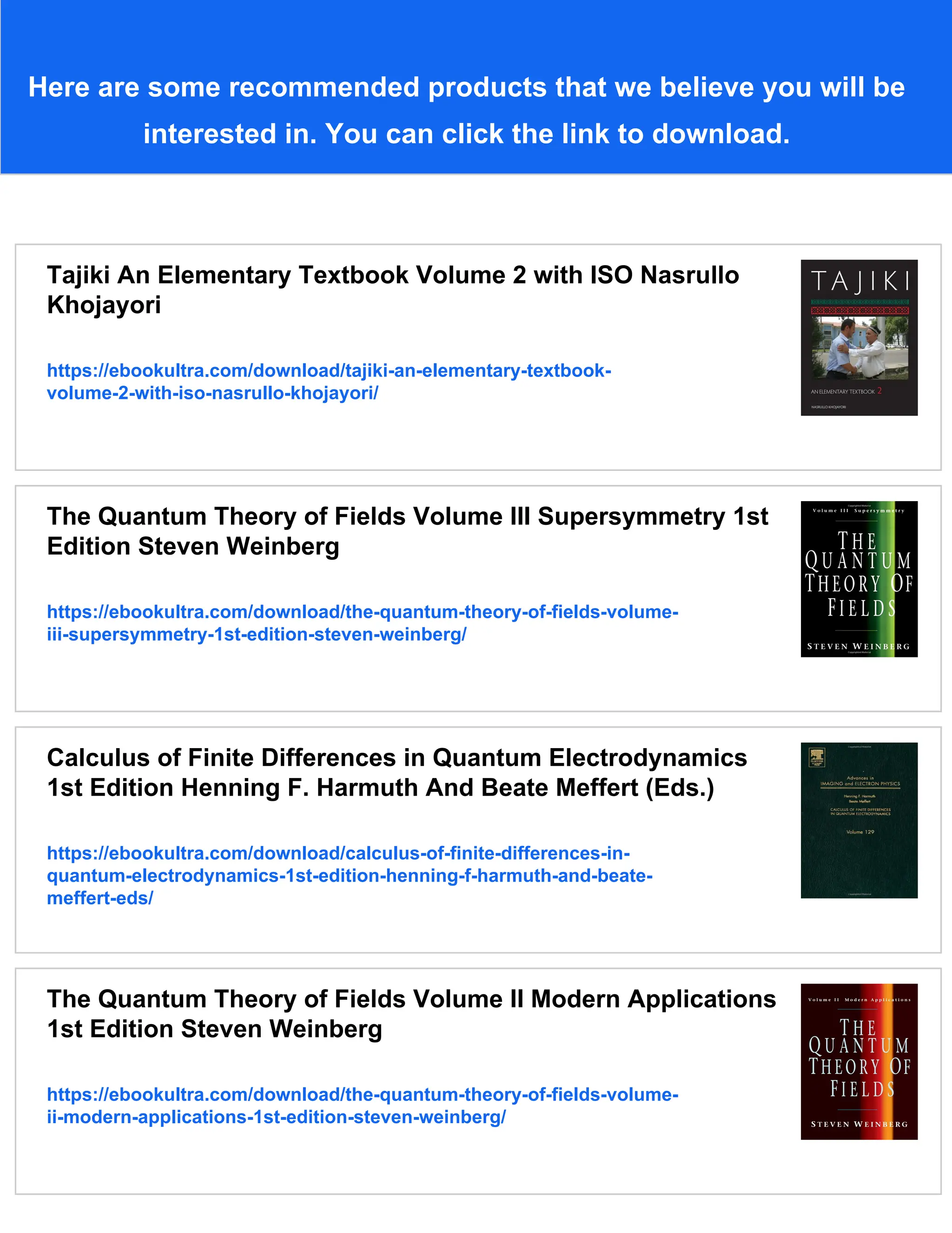 Here are some recommended products that we believe you will be
interested in. You can click the link to download.
Tajiki An Elementary Textbook Volume 2 with ISO Nasrullo
Khojayori
https://ebookultra.com/download/tajiki-an-elementary-textbook-
volume-2-with-iso-nasrullo-khojayori/
The Quantum Theory of Fields Volume III Supersymmetry 1st
Edition Steven Weinberg
https://ebookultra.com/download/the-quantum-theory-of-fields-volume-
iii-supersymmetry-1st-edition-steven-weinberg/
Calculus of Finite Differences in Quantum Electrodynamics
1st Edition Henning F. Harmuth And Beate Meffert (Eds.)
https://ebookultra.com/download/calculus-of-finite-differences-in-
quantum-electrodynamics-1st-edition-henning-f-harmuth-and-beate-
meffert-eds/
The Quantum Theory of Fields Volume II Modern Applications
1st Edition Steven Weinberg
https://ebookultra.com/download/the-quantum-theory-of-fields-volume-
ii-modern-applications-1st-edition-steven-weinberg/
 