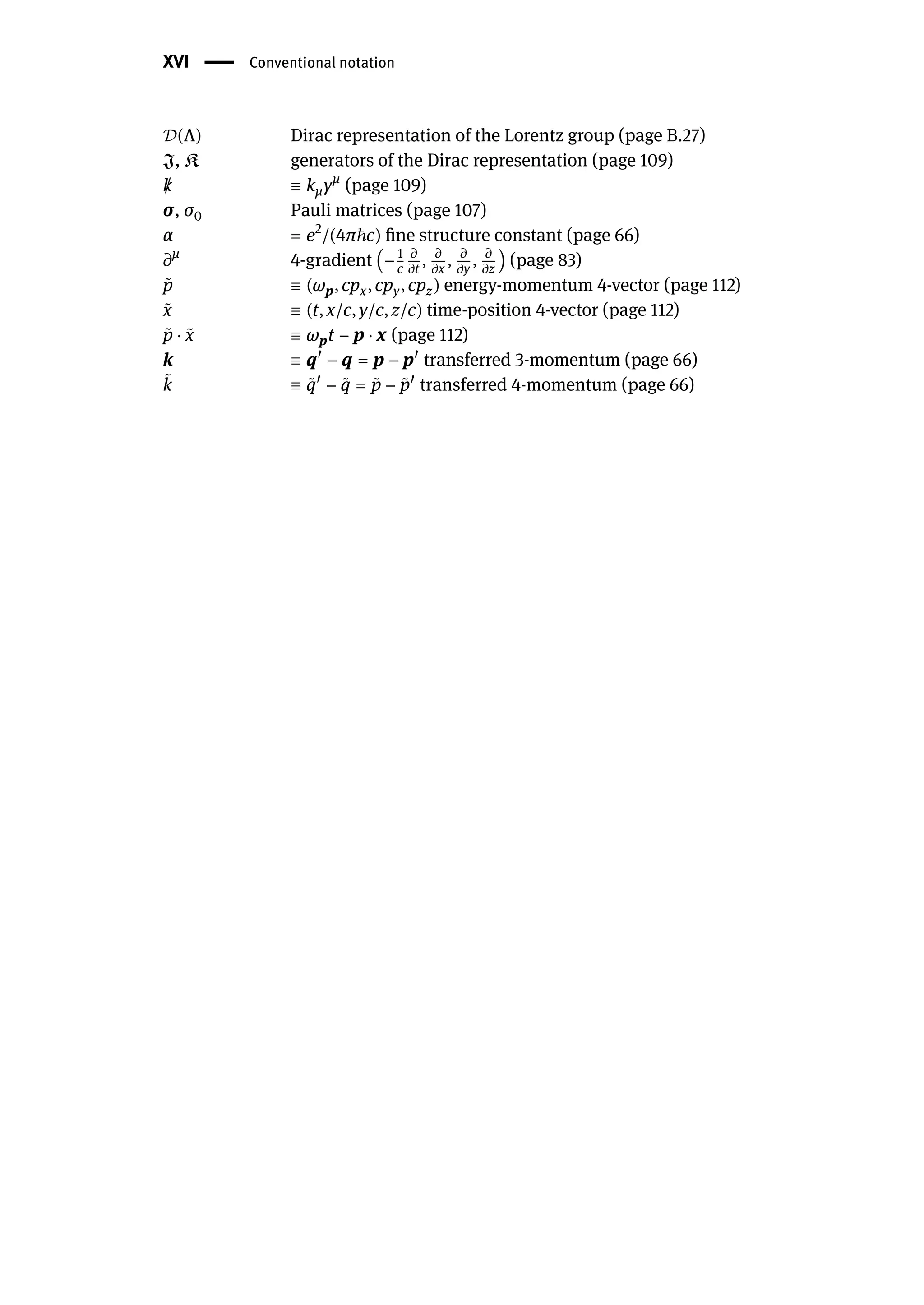 XVI | Conventional notation
𝒟(Λ) Dirac representation of the Lorentz group (page B.27)
J, K generators of the Dirac representation (page 109)
/
k ≡ kμγμ
(page 109)
σ, σ0 Pauli matrices (page 107)
α = e2
/(4πℏc) fine structure constant (page 66)
𝜕μ
4-gradient (− 1
c
𝜕
𝜕t
, 𝜕
𝜕x
, 𝜕
𝜕y
, 𝜕
𝜕z
) (page 83)
̃
p ≡ (ωp, cpx, cpy, cpz) energy-momentum 4-vector (page 112)
̃
x ≡ (t, x/c, y/c, z/c) time-position 4-vector (page 112)
̃
p ⋅ ̃
x ≡ ωpt − p ⋅ x (page 112)
k ≡ q󸀠
− q = p − p󸀠
transferred 3-momentum (page 66)
̃
k ≡ ̃
q󸀠
− ̃
q = ̃
p − ̃
p󸀠
transferred 4-momentum (page 66)
 