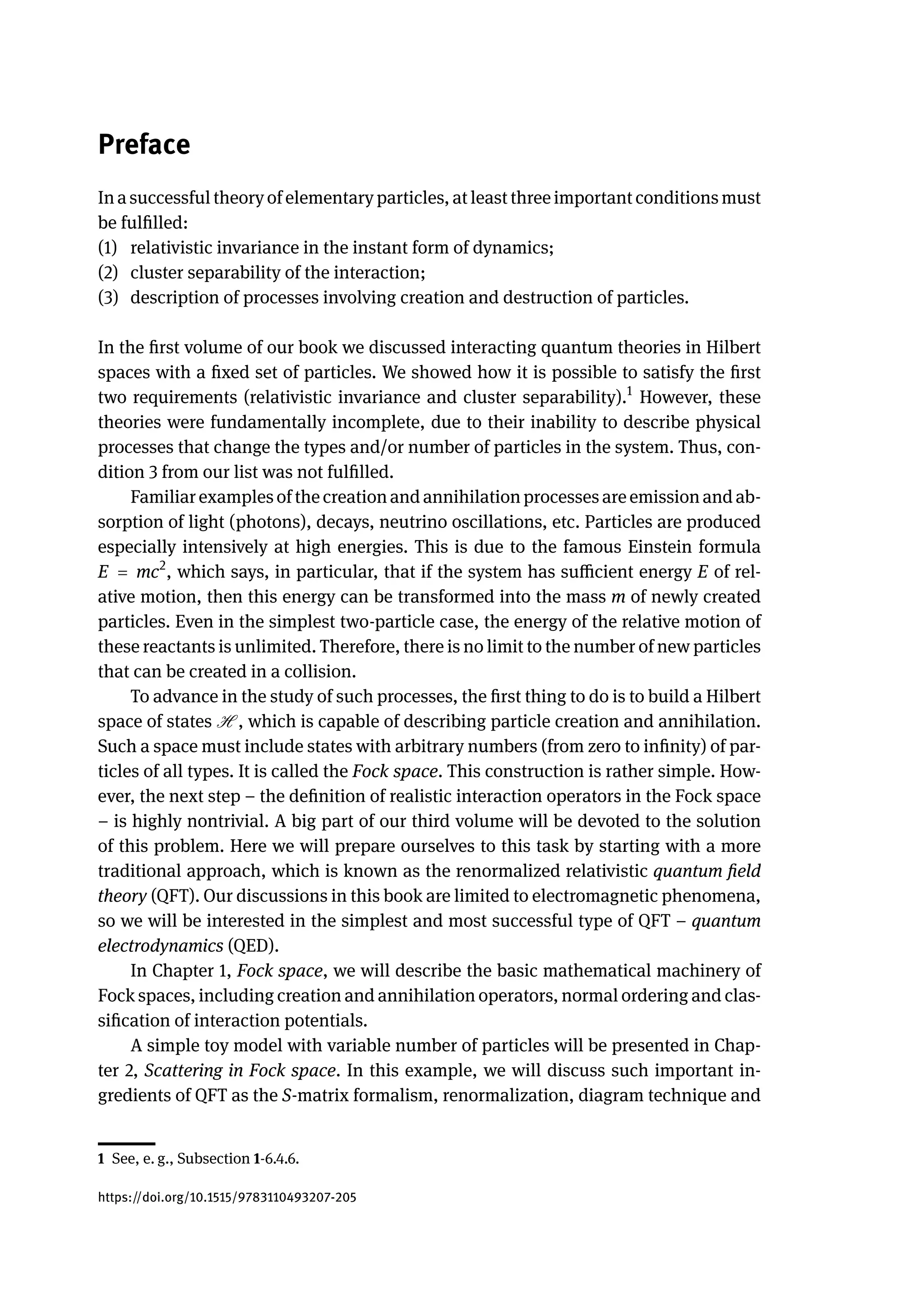 Preface
In a successful theory of elementary particles, at least three important conditions must
be fulfilled:
(1) relativistic invariance in the instant form of dynamics;
(2) cluster separability of the interaction;
(3) description of processes involving creation and destruction of particles.
In the first volume of our book we discussed interacting quantum theories in Hilbert
spaces with a fixed set of particles. We showed how it is possible to satisfy the first
two requirements (relativistic invariance and cluster separability).1
However, these
theories were fundamentally incomplete, due to their inability to describe physical
processes that change the types and/or number of particles in the system. Thus, con-
dition 3 from our list was not fulfilled.
Familiar examples of the creation and annihilation processes are emission and ab-
sorption of light (photons), decays, neutrino oscillations, etc. Particles are produced
especially intensively at high energies. This is due to the famous Einstein formula
E = mc2
, which says, in particular, that if the system has sufficient energy E of rel-
ative motion, then this energy can be transformed into the mass m of newly created
particles. Even in the simplest two-particle case, the energy of the relative motion of
these reactants is unlimited. Therefore, there is no limit to the number of new particles
that can be created in a collision.
To advance in the study of such processes, the first thing to do is to build a Hilbert
space of states H , which is capable of describing particle creation and annihilation.
Such a space must include states with arbitrary numbers (from zero to infinity) of par-
ticles of all types. It is called the Fock space. This construction is rather simple. How-
ever, the next step – the definition of realistic interaction operators in the Fock space
– is highly nontrivial. A big part of our third volume will be devoted to the solution
of this problem. Here we will prepare ourselves to this task by starting with a more
traditional approach, which is known as the renormalized relativistic quantum field
theory (QFT). Our discussions in this book are limited to electromagnetic phenomena,
so we will be interested in the simplest and most successful type of QFT – quantum
electrodynamics (QED).
In Chapter 1, Fock space, we will describe the basic mathematical machinery of
Fock spaces, including creation and annihilation operators, normal ordering and clas-
sification of interaction potentials.
A simple toy model with variable number of particles will be presented in Chap-
ter 2, Scattering in Fock space. In this example, we will discuss such important in-
gredients of QFT as the S-matrix formalism, renormalization, diagram technique and
1 See, e. g., Subsection 1-6.4.6.
https://doi.org/10.1515/9783110493207-205
 