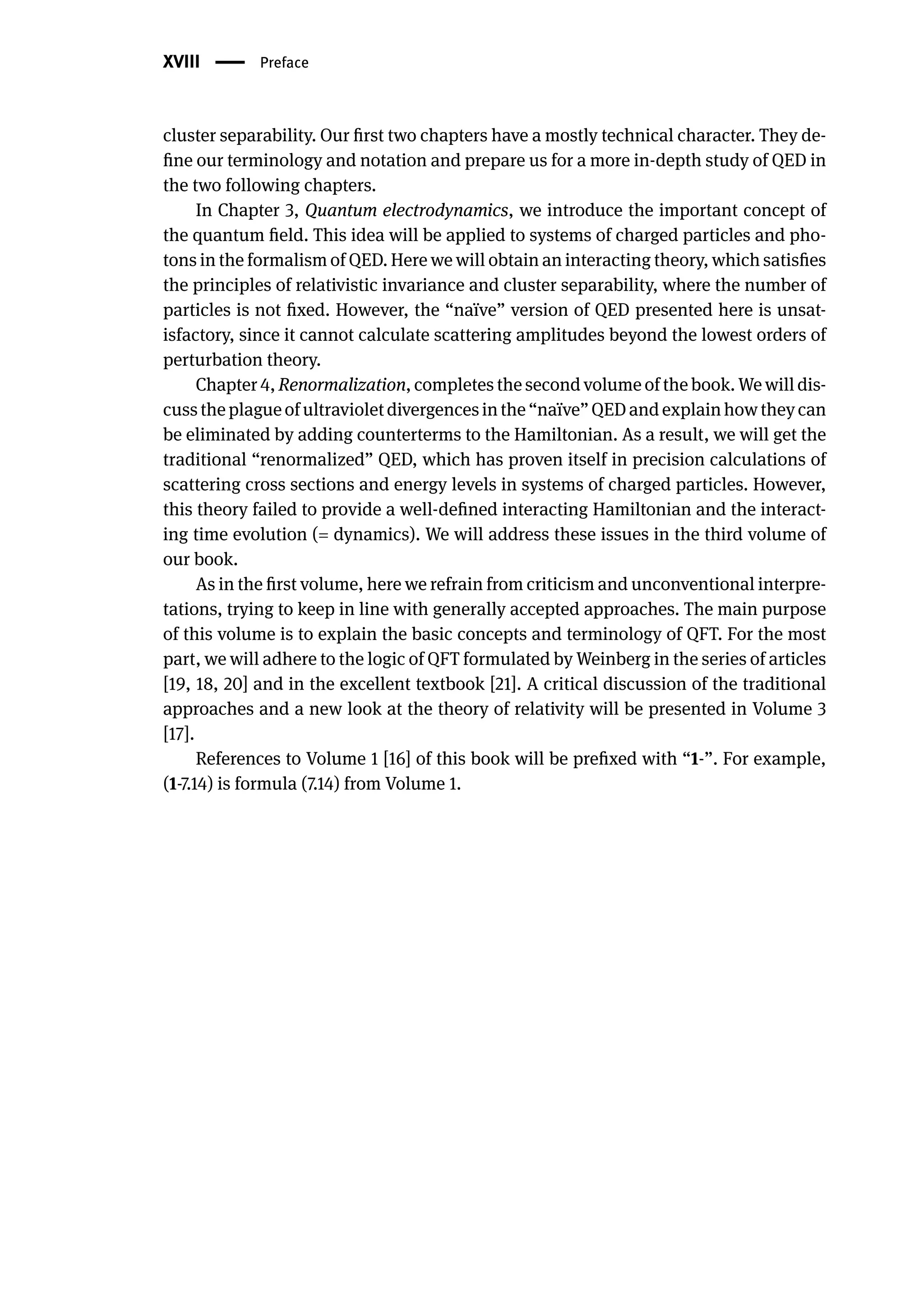 XVIII | Preface
cluster separability. Our first two chapters have a mostly technical character. They de-
fine our terminology and notation and prepare us for a more in-depth study of QED in
the two following chapters.
In Chapter 3, Quantum electrodynamics, we introduce the important concept of
the quantum field. This idea will be applied to systems of charged particles and pho-
tons in the formalism of QED. Here we will obtain an interacting theory, which satisfies
the principles of relativistic invariance and cluster separability, where the number of
particles is not fixed. However, the “naïve” version of QED presented here is unsat-
isfactory, since it cannot calculate scattering amplitudes beyond the lowest orders of
perturbation theory.
Chapter 4, Renormalization, completes the second volume of the book. We will dis-
cussthe plagueof ultravioletdivergencesin the “naïve”QED and explain how they can
be eliminated by adding counterterms to the Hamiltonian. As a result, we will get the
traditional “renormalized” QED, which has proven itself in precision calculations of
scattering cross sections and energy levels in systems of charged particles. However,
this theory failed to provide a well-defined interacting Hamiltonian and the interact-
ing time evolution (= dynamics). We will address these issues in the third volume of
our book.
As in the first volume, here we refrain from criticism and unconventional interpre-
tations, trying to keep in line with generally accepted approaches. The main purpose
of this volume is to explain the basic concepts and terminology of QFT. For the most
part, we will adhere to the logic of QFT formulated by Weinberg in the series of articles
[19, 18, 20] and in the excellent textbook [21]. A critical discussion of the traditional
approaches and a new look at the theory of relativity will be presented in Volume 3
[17].
References to Volume 1 [16] of this book will be prefixed with “1-”. For example,
(1-7.14) is formula (7.14) from Volume 1.
 