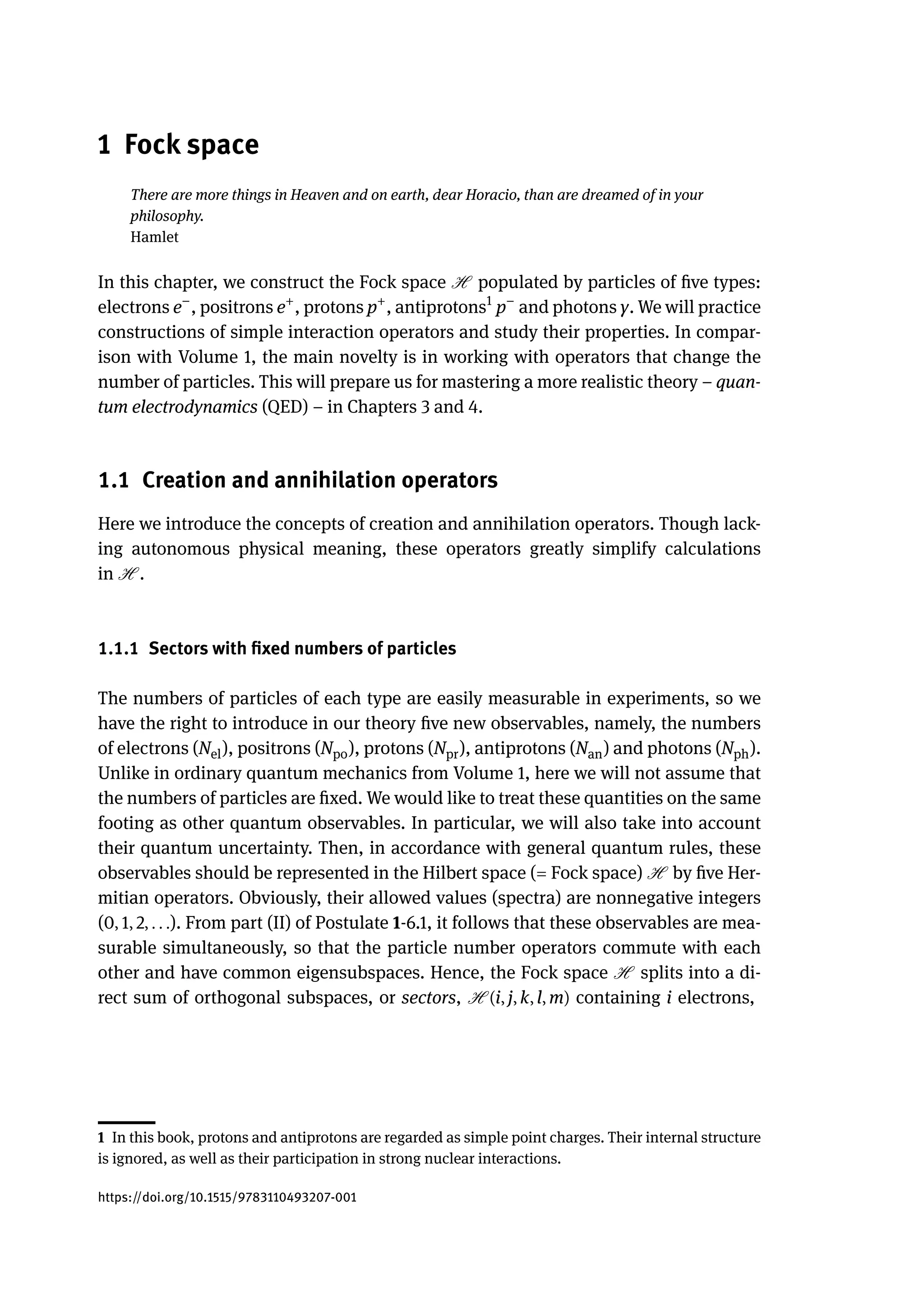 1 Fock space
There are more things in Heaven and on earth, dear Horacio, than are dreamed of in your
philosophy.
Hamlet
In this chapter, we construct the Fock space H populated by particles of five types:
electrons e−
, positrons e+
, protons p+
, antiprotons1
p−
and photons γ. We will practice
constructions of simple interaction operators and study their properties. In compar-
ison with Volume 1, the main novelty is in working with operators that change the
number of particles. This will prepare us for mastering a more realistic theory – quan-
tum electrodynamics (QED) – in Chapters 3 and 4.
1.1 Creation and annihilation operators
Here we introduce the concepts of creation and annihilation operators. Though lack-
ing autonomous physical meaning, these operators greatly simplify calculations
in H .
1.1.1 Sectors with fixed numbers of particles
The numbers of particles of each type are easily measurable in experiments, so we
have the right to introduce in our theory five new observables, namely, the numbers
of electrons (Nel), positrons (Npo), protons (Npr), antiprotons (Nan) and photons (Nph).
Unlike in ordinary quantum mechanics from Volume 1, here we will not assume that
the numbers of particles are fixed. We would like to treat these quantities on the same
footing as other quantum observables. In particular, we will also take into account
their quantum uncertainty. Then, in accordance with general quantum rules, these
observables should be represented in the Hilbert space (= Fock space) H by five Her-
mitian operators. Obviously, their allowed values (spectra) are nonnegative integers
(0, 1, 2, . . .). From part (II) of Postulate 1-6.1, it follows that these observables are mea-
surable simultaneously, so that the particle number operators commute with each
other and have common eigensubspaces. Hence, the Fock space H splits into a di-
rect sum of orthogonal subspaces, or sectors, H (i, j, k, l, m) containing i electrons,
1 In this book, protons and antiprotons are regarded as simple point charges. Their internal structure
is ignored, as well as their participation in strong nuclear interactions.
https://doi.org/10.1515/9783110493207-001
 