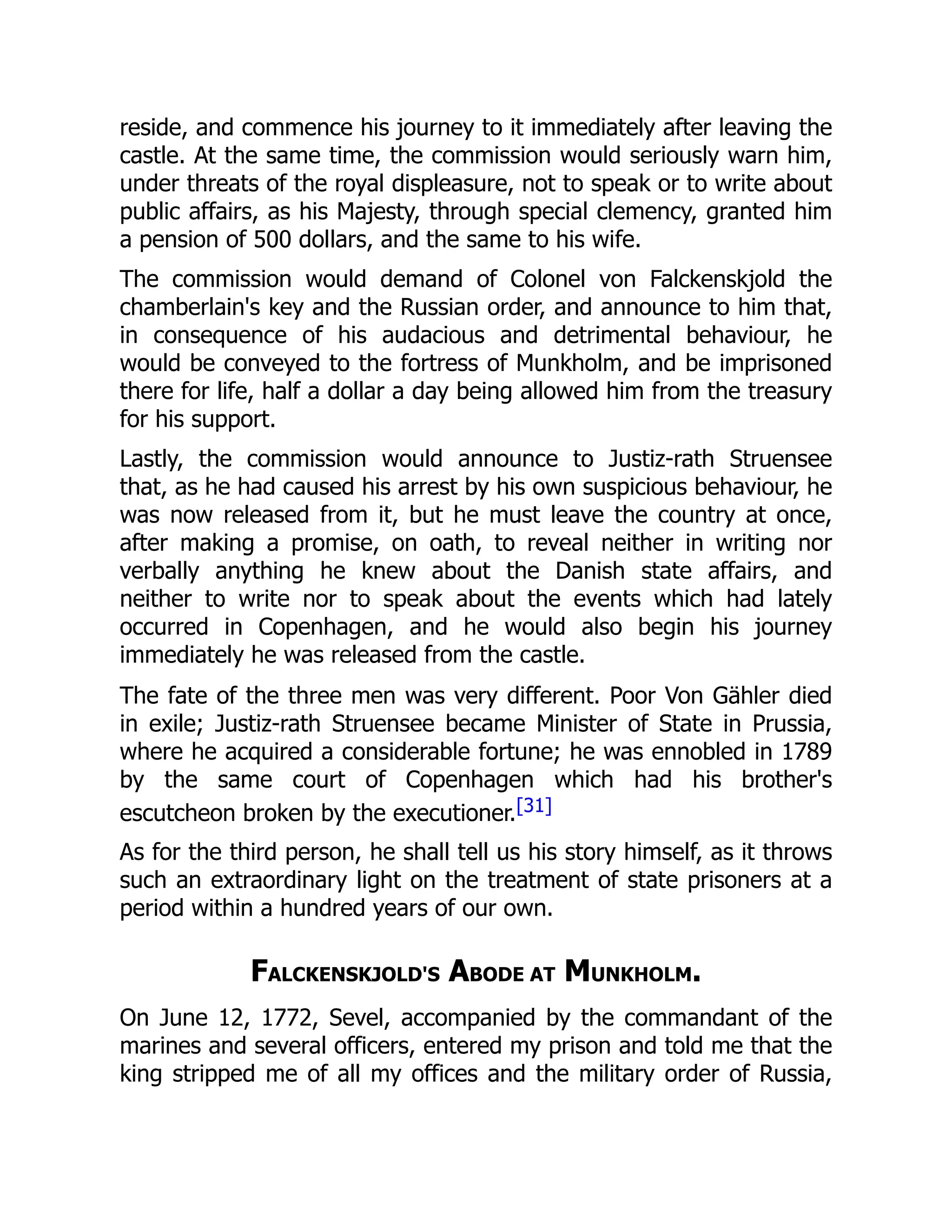 reside, and commence his journey to it immediately after leaving the
castle. At the same time, the commission would seriously warn him,
under threats of the royal displeasure, not to speak or to write about
public affairs, as his Majesty, through special clemency, granted him
a pension of 500 dollars, and the same to his wife.
The commission would demand of Colonel von Falckenskjold the
chamberlain's key and the Russian order, and announce to him that,
in consequence of his audacious and detrimental behaviour, he
would be conveyed to the fortress of Munkholm, and be imprisoned
there for life, half a dollar a day being allowed him from the treasury
for his support.
Lastly, the commission would announce to Justiz-rath Struensee
that, as he had caused his arrest by his own suspicious behaviour, he
was now released from it, but he must leave the country at once,
after making a promise, on oath, to reveal neither in writing nor
verbally anything he knew about the Danish state affairs, and
neither to write nor to speak about the events which had lately
occurred in Copenhagen, and he would also begin his journey
immediately he was released from the castle.
The fate of the three men was very different. Poor Von Gähler died
in exile; Justiz-rath Struensee became Minister of State in Prussia,
where he acquired a considerable fortune; he was ennobled in 1789
by the same court of Copenhagen which had his brother's
escutcheon broken by the executioner.[31]
As for the third person, he shall tell us his story himself, as it throws
such an extraordinary light on the treatment of state prisoners at a
period within a hundred years of our own.
FALCKENSKJOLD'S ABODE AT MUNKHOLM.
On June 12, 1772, Sevel, accompanied by the commandant of the
marines and several officers, entered my prison and told me that the
king stripped me of all my offices and the military order of Russia,
 