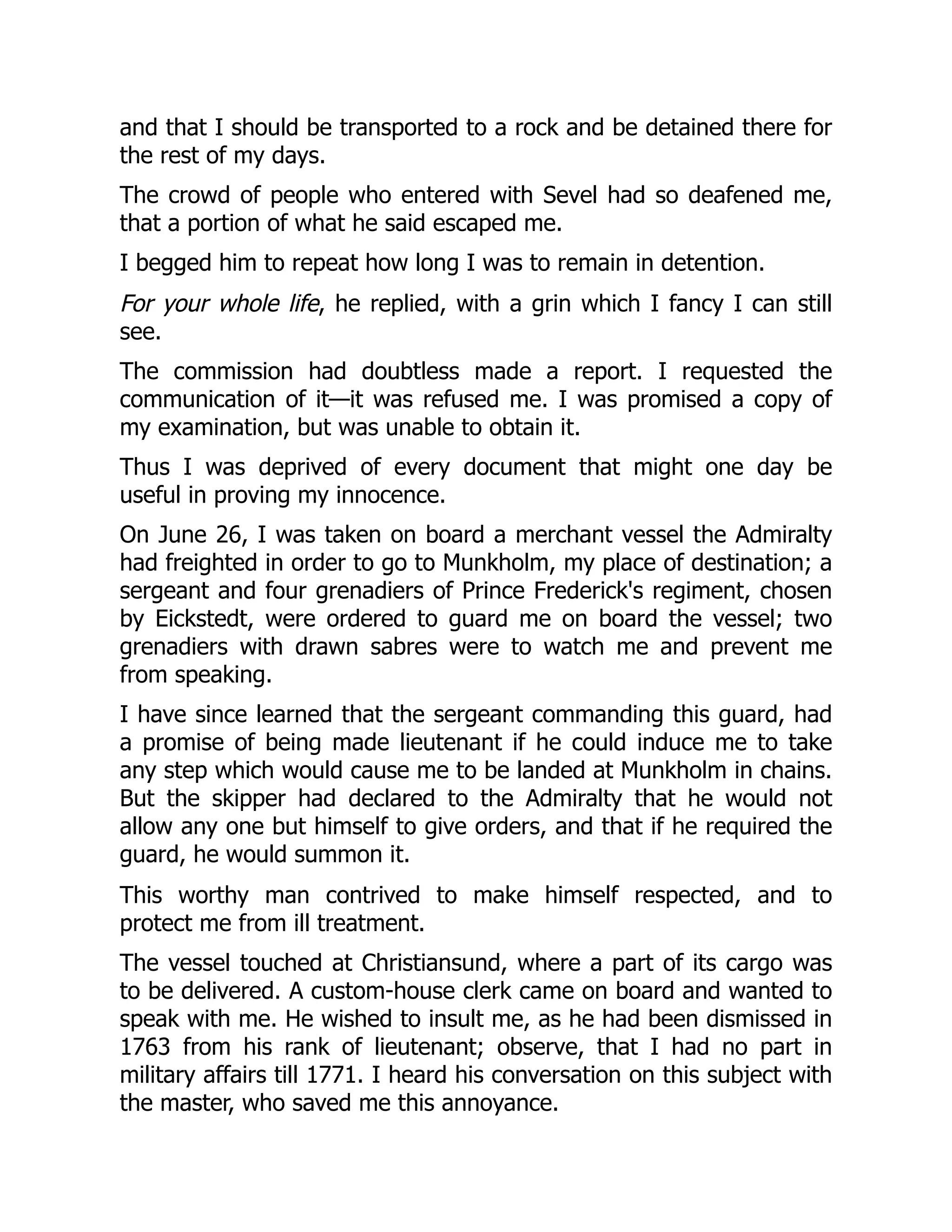 and that I should be transported to a rock and be detained there for
the rest of my days.
The crowd of people who entered with Sevel had so deafened me,
that a portion of what he said escaped me.
I begged him to repeat how long I was to remain in detention.
For your whole life, he replied, with a grin which I fancy I can still
see.
The commission had doubtless made a report. I requested the
communication of it—it was refused me. I was promised a copy of
my examination, but was unable to obtain it.
Thus I was deprived of every document that might one day be
useful in proving my innocence.
On June 26, I was taken on board a merchant vessel the Admiralty
had freighted in order to go to Munkholm, my place of destination; a
sergeant and four grenadiers of Prince Frederick's regiment, chosen
by Eickstedt, were ordered to guard me on board the vessel; two
grenadiers with drawn sabres were to watch me and prevent me
from speaking.
I have since learned that the sergeant commanding this guard, had
a promise of being made lieutenant if he could induce me to take
any step which would cause me to be landed at Munkholm in chains.
But the skipper had declared to the Admiralty that he would not
allow any one but himself to give orders, and that if he required the
guard, he would summon it.
This worthy man contrived to make himself respected, and to
protect me from ill treatment.
The vessel touched at Christiansund, where a part of its cargo was
to be delivered. A custom-house clerk came on board and wanted to
speak with me. He wished to insult me, as he had been dismissed in
1763 from his rank of lieutenant; observe, that I had no part in
military affairs till 1771. I heard his conversation on this subject with
the master, who saved me this annoyance.
 