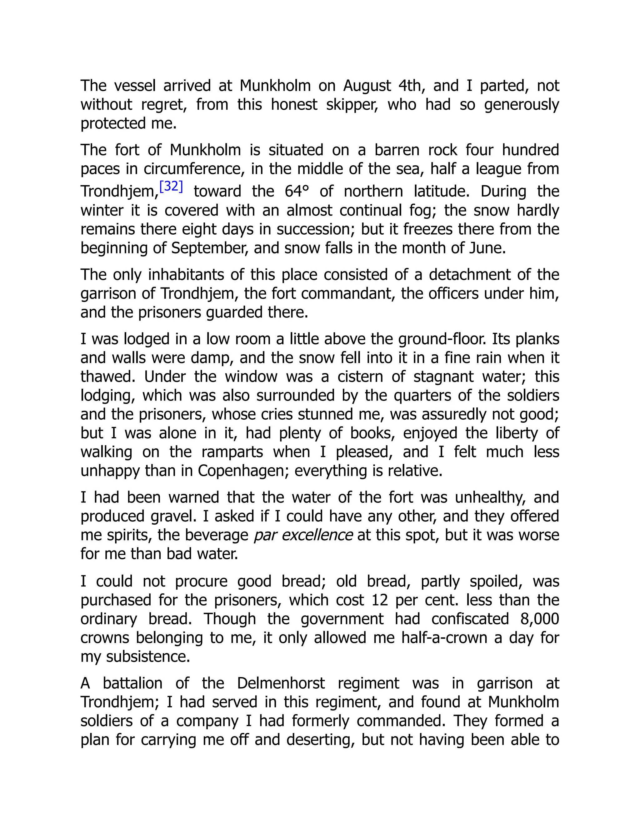 The vessel arrived at Munkholm on August 4th, and I parted, not
without regret, from this honest skipper, who had so generously
protected me.
The fort of Munkholm is situated on a barren rock four hundred
paces in circumference, in the middle of the sea, half a league from
Trondhjem,[32] toward the 64° of northern latitude. During the
winter it is covered with an almost continual fog; the snow hardly
remains there eight days in succession; but it freezes there from the
beginning of September, and snow falls in the month of June.
The only inhabitants of this place consisted of a detachment of the
garrison of Trondhjem, the fort commandant, the officers under him,
and the prisoners guarded there.
I was lodged in a low room a little above the ground-floor. Its planks
and walls were damp, and the snow fell into it in a fine rain when it
thawed. Under the window was a cistern of stagnant water; this
lodging, which was also surrounded by the quarters of the soldiers
and the prisoners, whose cries stunned me, was assuredly not good;
but I was alone in it, had plenty of books, enjoyed the liberty of
walking on the ramparts when I pleased, and I felt much less
unhappy than in Copenhagen; everything is relative.
I had been warned that the water of the fort was unhealthy, and
produced gravel. I asked if I could have any other, and they offered
me spirits, the beverage par excellence at this spot, but it was worse
for me than bad water.
I could not procure good bread; old bread, partly spoiled, was
purchased for the prisoners, which cost 12 per cent. less than the
ordinary bread. Though the government had confiscated 8,000
crowns belonging to me, it only allowed me half-a-crown a day for
my subsistence.
A battalion of the Delmenhorst regiment was in garrison at
Trondhjem; I had served in this regiment, and found at Munkholm
soldiers of a company I had formerly commanded. They formed a
plan for carrying me off and deserting, but not having been able to
 