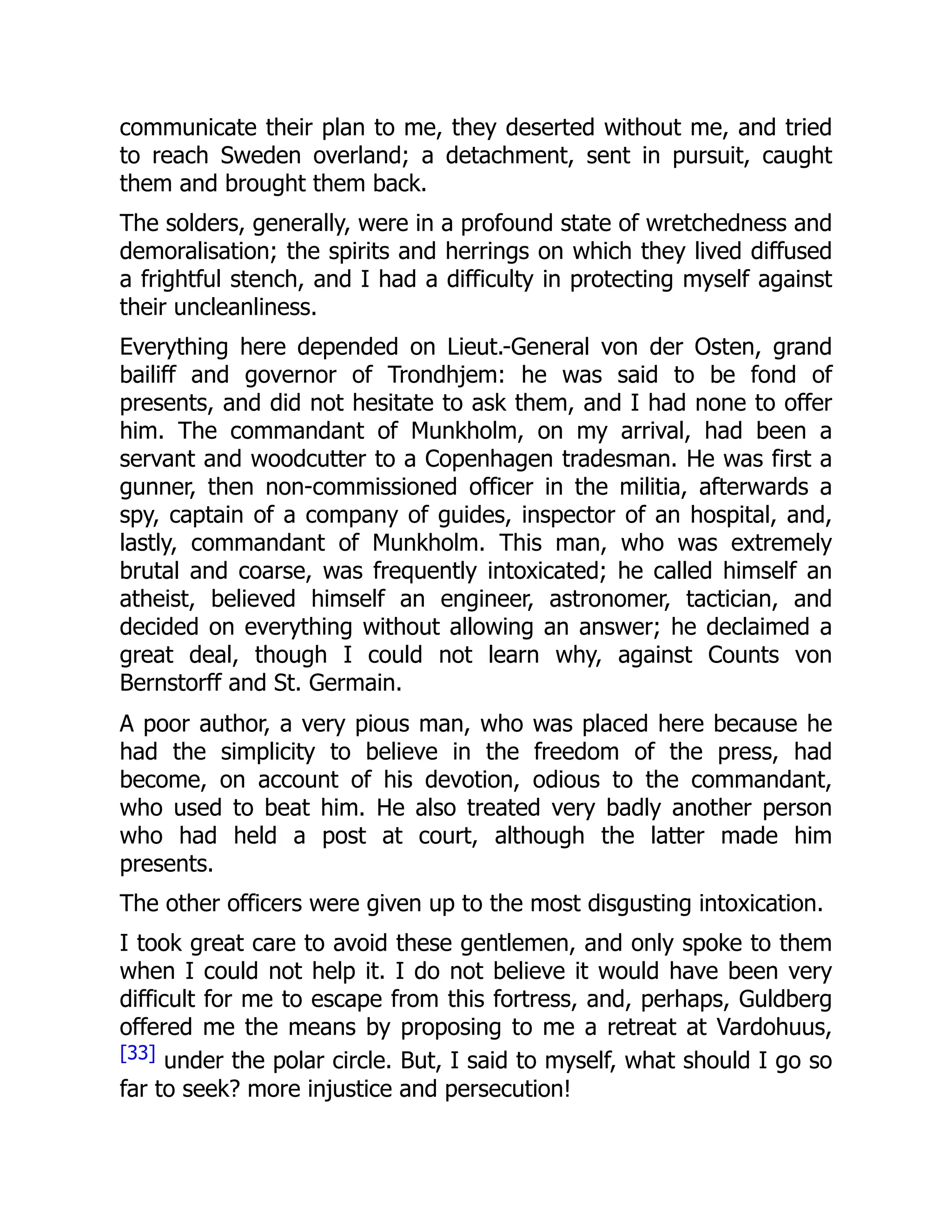 communicate their plan to me, they deserted without me, and tried
to reach Sweden overland; a detachment, sent in pursuit, caught
them and brought them back.
The solders, generally, were in a profound state of wretchedness and
demoralisation; the spirits and herrings on which they lived diffused
a frightful stench, and I had a difficulty in protecting myself against
their uncleanliness.
Everything here depended on Lieut.-General von der Osten, grand
bailiff and governor of Trondhjem: he was said to be fond of
presents, and did not hesitate to ask them, and I had none to offer
him. The commandant of Munkholm, on my arrival, had been a
servant and woodcutter to a Copenhagen tradesman. He was first a
gunner, then non-commissioned officer in the militia, afterwards a
spy, captain of a company of guides, inspector of an hospital, and,
lastly, commandant of Munkholm. This man, who was extremely
brutal and coarse, was frequently intoxicated; he called himself an
atheist, believed himself an engineer, astronomer, tactician, and
decided on everything without allowing an answer; he declaimed a
great deal, though I could not learn why, against Counts von
Bernstorff and St. Germain.
A poor author, a very pious man, who was placed here because he
had the simplicity to believe in the freedom of the press, had
become, on account of his devotion, odious to the commandant,
who used to beat him. He also treated very badly another person
who had held a post at court, although the latter made him
presents.
The other officers were given up to the most disgusting intoxication.
I took great care to avoid these gentlemen, and only spoke to them
when I could not help it. I do not believe it would have been very
difficult for me to escape from this fortress, and, perhaps, Guldberg
offered me the means by proposing to me a retreat at Vardohuus,
[33] under the polar circle. But, I said to myself, what should I go so
far to seek? more injustice and persecution!
 