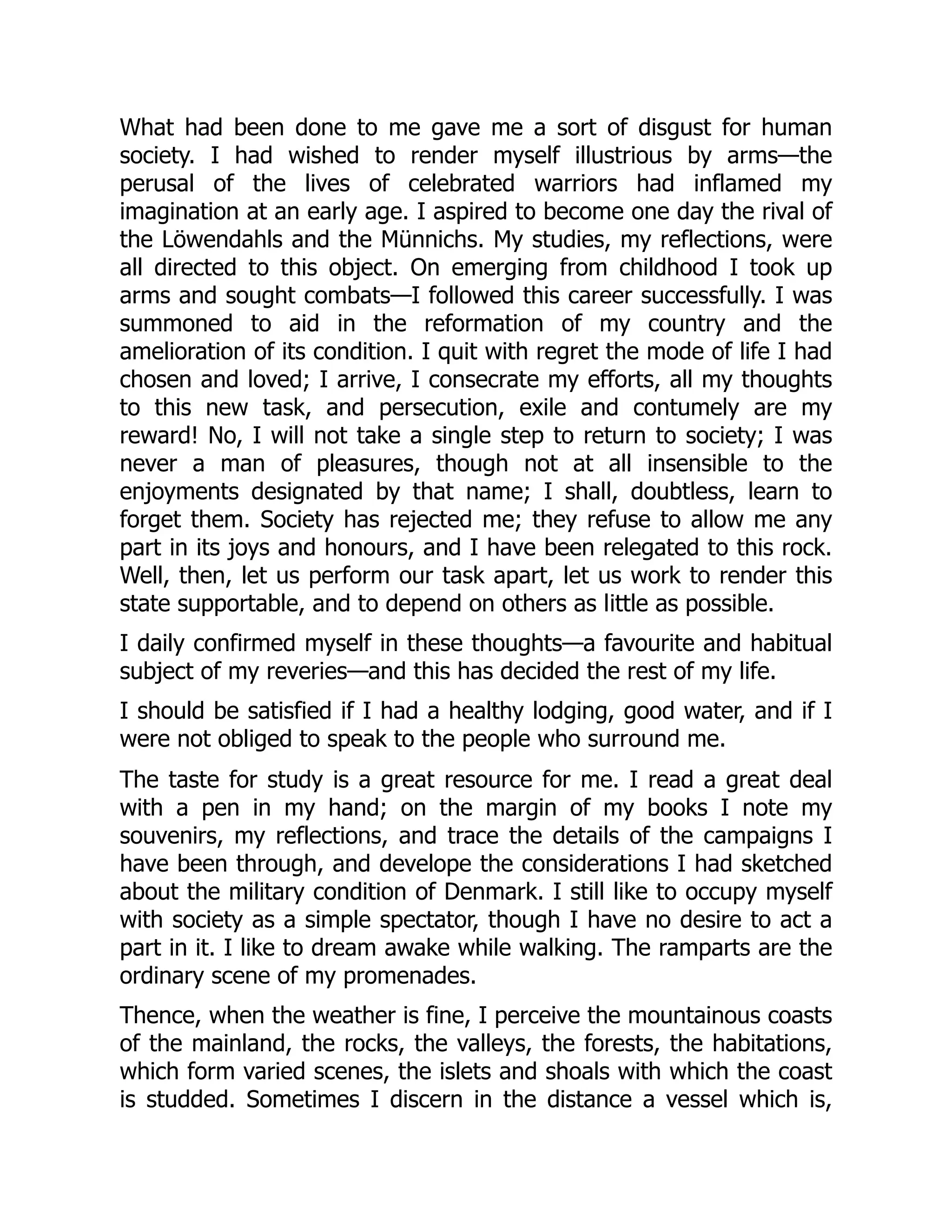 What had been done to me gave me a sort of disgust for human
society. I had wished to render myself illustrious by arms—the
perusal of the lives of celebrated warriors had inflamed my
imagination at an early age. I aspired to become one day the rival of
the Löwendahls and the Münnichs. My studies, my reflections, were
all directed to this object. On emerging from childhood I took up
arms and sought combats—I followed this career successfully. I was
summoned to aid in the reformation of my country and the
amelioration of its condition. I quit with regret the mode of life I had
chosen and loved; I arrive, I consecrate my efforts, all my thoughts
to this new task, and persecution, exile and contumely are my
reward! No, I will not take a single step to return to society; I was
never a man of pleasures, though not at all insensible to the
enjoyments designated by that name; I shall, doubtless, learn to
forget them. Society has rejected me; they refuse to allow me any
part in its joys and honours, and I have been relegated to this rock.
Well, then, let us perform our task apart, let us work to render this
state supportable, and to depend on others as little as possible.
I daily confirmed myself in these thoughts—a favourite and habitual
subject of my reveries—and this has decided the rest of my life.
I should be satisfied if I had a healthy lodging, good water, and if I
were not obliged to speak to the people who surround me.
The taste for study is a great resource for me. I read a great deal
with a pen in my hand; on the margin of my books I note my
souvenirs, my reflections, and trace the details of the campaigns I
have been through, and develope the considerations I had sketched
about the military condition of Denmark. I still like to occupy myself
with society as a simple spectator, though I have no desire to act a
part in it. I like to dream awake while walking. The ramparts are the
ordinary scene of my promenades.
Thence, when the weather is fine, I perceive the mountainous coasts
of the mainland, the rocks, the valleys, the forests, the habitations,
which form varied scenes, the islets and shoals with which the coast
is studded. Sometimes I discern in the distance a vessel which is,
 