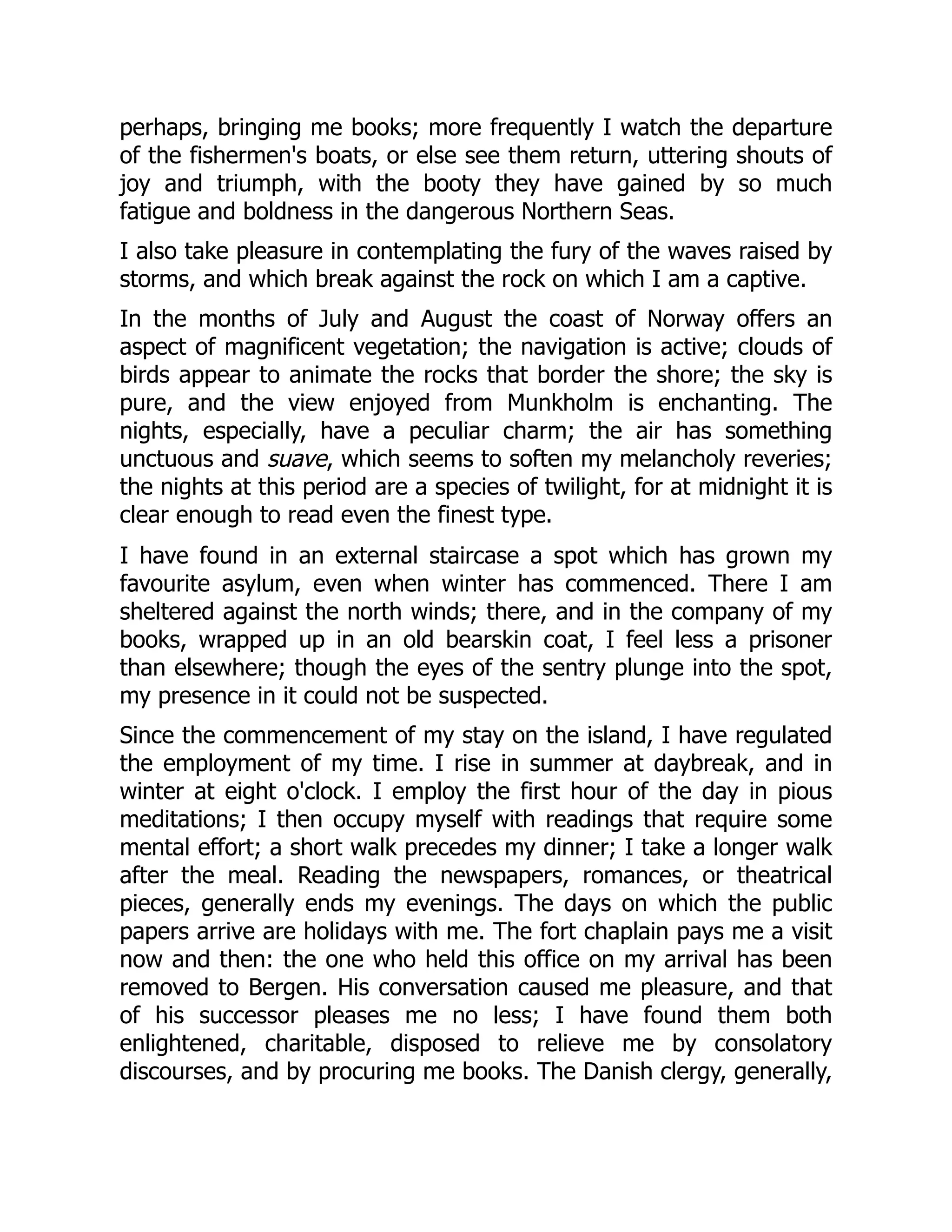 perhaps, bringing me books; more frequently I watch the departure
of the fishermen's boats, or else see them return, uttering shouts of
joy and triumph, with the booty they have gained by so much
fatigue and boldness in the dangerous Northern Seas.
I also take pleasure in contemplating the fury of the waves raised by
storms, and which break against the rock on which I am a captive.
In the months of July and August the coast of Norway offers an
aspect of magnificent vegetation; the navigation is active; clouds of
birds appear to animate the rocks that border the shore; the sky is
pure, and the view enjoyed from Munkholm is enchanting. The
nights, especially, have a peculiar charm; the air has something
unctuous and suave, which seems to soften my melancholy reveries;
the nights at this period are a species of twilight, for at midnight it is
clear enough to read even the finest type.
I have found in an external staircase a spot which has grown my
favourite asylum, even when winter has commenced. There I am
sheltered against the north winds; there, and in the company of my
books, wrapped up in an old bearskin coat, I feel less a prisoner
than elsewhere; though the eyes of the sentry plunge into the spot,
my presence in it could not be suspected.
Since the commencement of my stay on the island, I have regulated
the employment of my time. I rise in summer at daybreak, and in
winter at eight o'clock. I employ the first hour of the day in pious
meditations; I then occupy myself with readings that require some
mental effort; a short walk precedes my dinner; I take a longer walk
after the meal. Reading the newspapers, romances, or theatrical
pieces, generally ends my evenings. The days on which the public
papers arrive are holidays with me. The fort chaplain pays me a visit
now and then: the one who held this office on my arrival has been
removed to Bergen. His conversation caused me pleasure, and that
of his successor pleases me no less; I have found them both
enlightened, charitable, disposed to relieve me by consolatory
discourses, and by procuring me books. The Danish clergy, generally,
 
