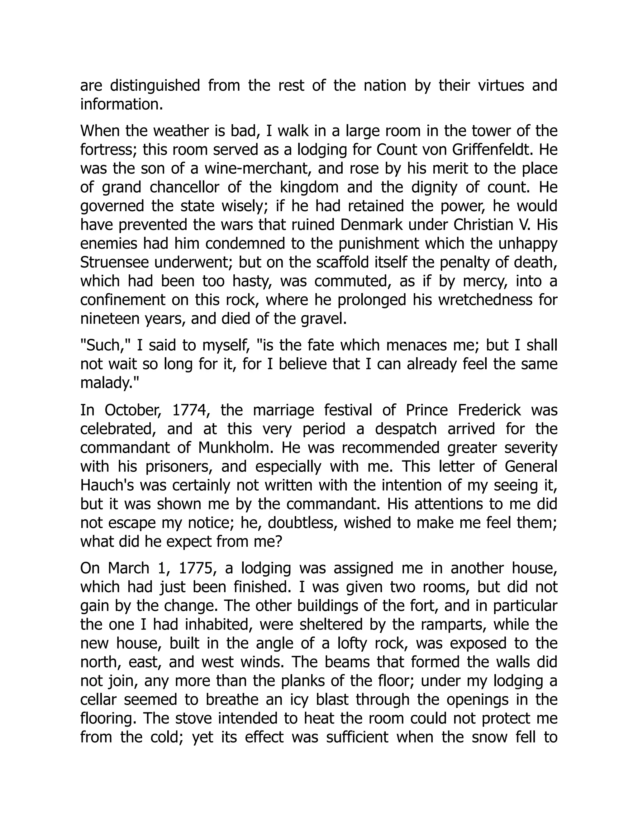 are distinguished from the rest of the nation by their virtues and
information.
When the weather is bad, I walk in a large room in the tower of the
fortress; this room served as a lodging for Count von Griffenfeldt. He
was the son of a wine-merchant, and rose by his merit to the place
of grand chancellor of the kingdom and the dignity of count. He
governed the state wisely; if he had retained the power, he would
have prevented the wars that ruined Denmark under Christian V. His
enemies had him condemned to the punishment which the unhappy
Struensee underwent; but on the scaffold itself the penalty of death,
which had been too hasty, was commuted, as if by mercy, into a
confinement on this rock, where he prolonged his wretchedness for
nineteen years, and died of the gravel.
"Such," I said to myself, "is the fate which menaces me; but I shall
not wait so long for it, for I believe that I can already feel the same
malady."
In October, 1774, the marriage festival of Prince Frederick was
celebrated, and at this very period a despatch arrived for the
commandant of Munkholm. He was recommended greater severity
with his prisoners, and especially with me. This letter of General
Hauch's was certainly not written with the intention of my seeing it,
but it was shown me by the commandant. His attentions to me did
not escape my notice; he, doubtless, wished to make me feel them;
what did he expect from me?
On March 1, 1775, a lodging was assigned me in another house,
which had just been finished. I was given two rooms, but did not
gain by the change. The other buildings of the fort, and in particular
the one I had inhabited, were sheltered by the ramparts, while the
new house, built in the angle of a lofty rock, was exposed to the
north, east, and west winds. The beams that formed the walls did
not join, any more than the planks of the floor; under my lodging a
cellar seemed to breathe an icy blast through the openings in the
flooring. The stove intended to heat the room could not protect me
from the cold; yet its effect was sufficient when the snow fell to
 