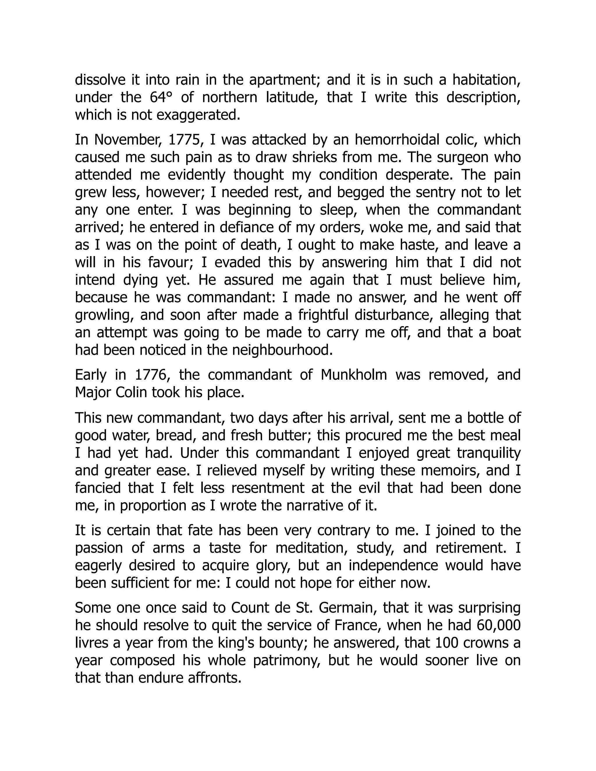 dissolve it into rain in the apartment; and it is in such a habitation,
under the 64° of northern latitude, that I write this description,
which is not exaggerated.
In November, 1775, I was attacked by an hemorrhoidal colic, which
caused me such pain as to draw shrieks from me. The surgeon who
attended me evidently thought my condition desperate. The pain
grew less, however; I needed rest, and begged the sentry not to let
any one enter. I was beginning to sleep, when the commandant
arrived; he entered in defiance of my orders, woke me, and said that
as I was on the point of death, I ought to make haste, and leave a
will in his favour; I evaded this by answering him that I did not
intend dying yet. He assured me again that I must believe him,
because he was commandant: I made no answer, and he went off
growling, and soon after made a frightful disturbance, alleging that
an attempt was going to be made to carry me off, and that a boat
had been noticed in the neighbourhood.
Early in 1776, the commandant of Munkholm was removed, and
Major Colin took his place.
This new commandant, two days after his arrival, sent me a bottle of
good water, bread, and fresh butter; this procured me the best meal
I had yet had. Under this commandant I enjoyed great tranquility
and greater ease. I relieved myself by writing these memoirs, and I
fancied that I felt less resentment at the evil that had been done
me, in proportion as I wrote the narrative of it.
It is certain that fate has been very contrary to me. I joined to the
passion of arms a taste for meditation, study, and retirement. I
eagerly desired to acquire glory, but an independence would have
been sufficient for me: I could not hope for either now.
Some one once said to Count de St. Germain, that it was surprising
he should resolve to quit the service of France, when he had 60,000
livres a year from the king's bounty; he answered, that 100 crowns a
year composed his whole patrimony, but he would sooner live on
that than endure affronts.
 