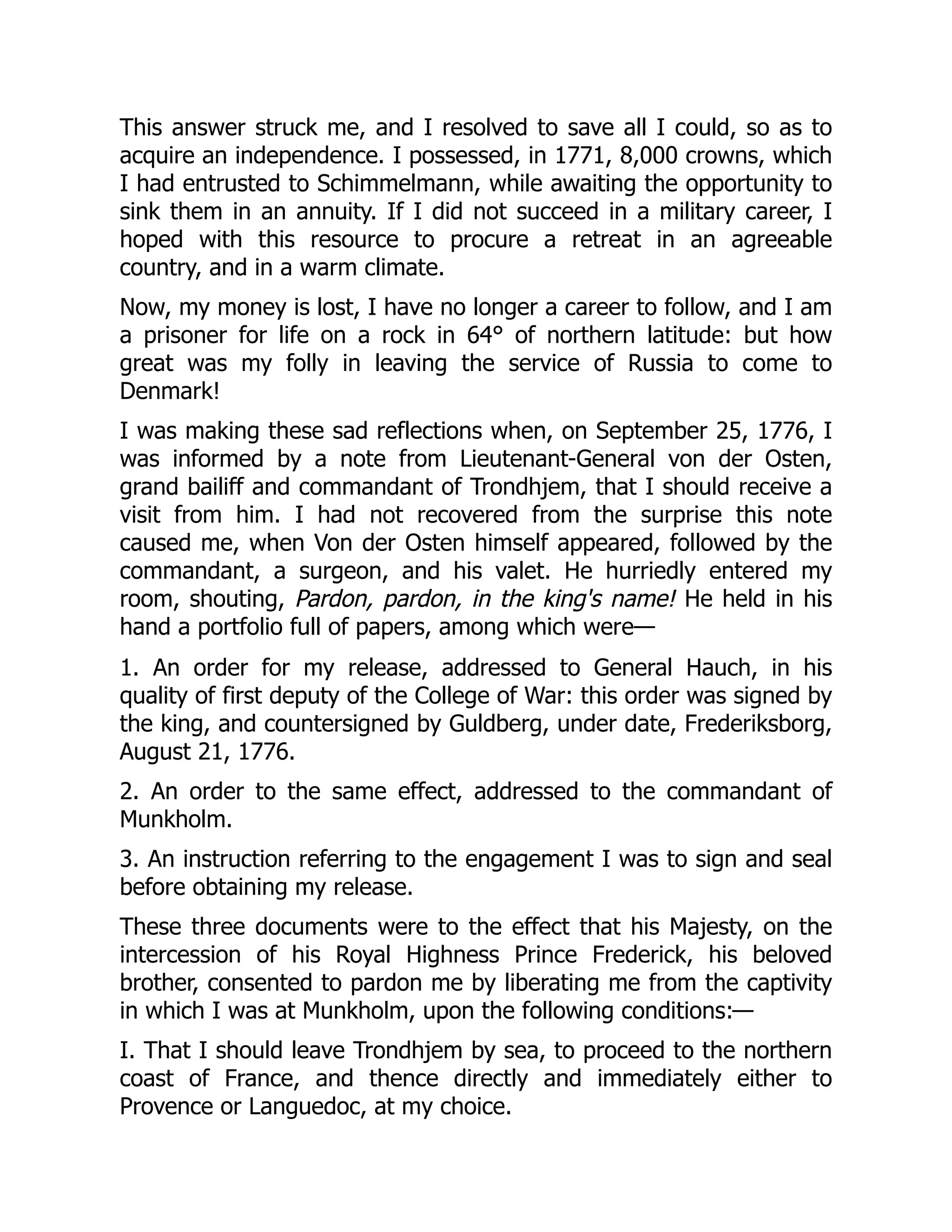 This answer struck me, and I resolved to save all I could, so as to
acquire an independence. I possessed, in 1771, 8,000 crowns, which
I had entrusted to Schimmelmann, while awaiting the opportunity to
sink them in an annuity. If I did not succeed in a military career, I
hoped with this resource to procure a retreat in an agreeable
country, and in a warm climate.
Now, my money is lost, I have no longer a career to follow, and I am
a prisoner for life on a rock in 64° of northern latitude: but how
great was my folly in leaving the service of Russia to come to
Denmark!
I was making these sad reflections when, on September 25, 1776, I
was informed by a note from Lieutenant-General von der Osten,
grand bailiff and commandant of Trondhjem, that I should receive a
visit from him. I had not recovered from the surprise this note
caused me, when Von der Osten himself appeared, followed by the
commandant, a surgeon, and his valet. He hurriedly entered my
room, shouting, Pardon, pardon, in the king's name! He held in his
hand a portfolio full of papers, among which were—
1. An order for my release, addressed to General Hauch, in his
quality of first deputy of the College of War: this order was signed by
the king, and countersigned by Guldberg, under date, Frederiksborg,
August 21, 1776.
2. An order to the same effect, addressed to the commandant of
Munkholm.
3. An instruction referring to the engagement I was to sign and seal
before obtaining my release.
These three documents were to the effect that his Majesty, on the
intercession of his Royal Highness Prince Frederick, his beloved
brother, consented to pardon me by liberating me from the captivity
in which I was at Munkholm, upon the following conditions:—
I. That I should leave Trondhjem by sea, to proceed to the northern
coast of France, and thence directly and immediately either to
Provence or Languedoc, at my choice.
 