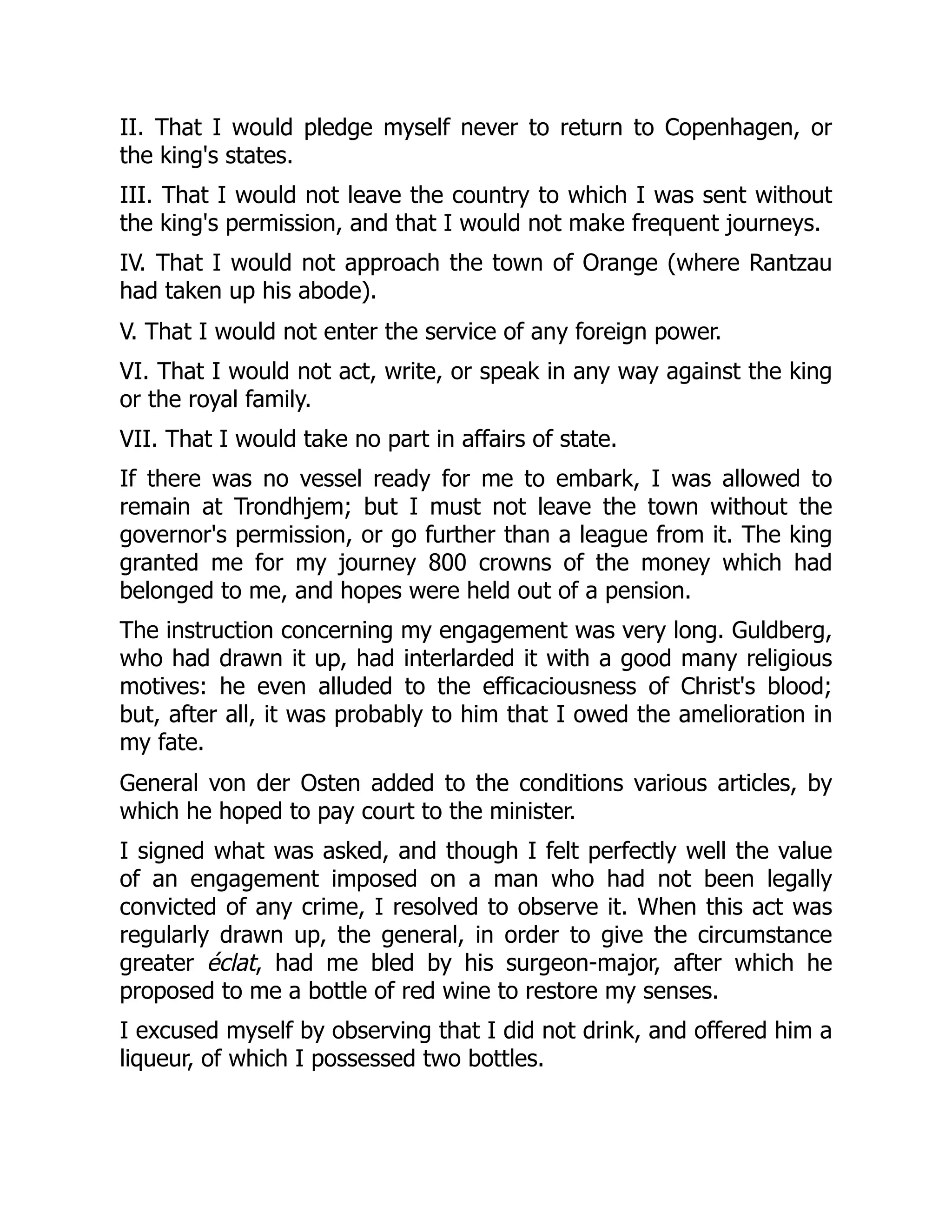 II. That I would pledge myself never to return to Copenhagen, or
the king's states.
III. That I would not leave the country to which I was sent without
the king's permission, and that I would not make frequent journeys.
IV. That I would not approach the town of Orange (where Rantzau
had taken up his abode).
V. That I would not enter the service of any foreign power.
VI. That I would not act, write, or speak in any way against the king
or the royal family.
VII. That I would take no part in affairs of state.
If there was no vessel ready for me to embark, I was allowed to
remain at Trondhjem; but I must not leave the town without the
governor's permission, or go further than a league from it. The king
granted me for my journey 800 crowns of the money which had
belonged to me, and hopes were held out of a pension.
The instruction concerning my engagement was very long. Guldberg,
who had drawn it up, had interlarded it with a good many religious
motives: he even alluded to the efficaciousness of Christ's blood;
but, after all, it was probably to him that I owed the amelioration in
my fate.
General von der Osten added to the conditions various articles, by
which he hoped to pay court to the minister.
I signed what was asked, and though I felt perfectly well the value
of an engagement imposed on a man who had not been legally
convicted of any crime, I resolved to observe it. When this act was
regularly drawn up, the general, in order to give the circumstance
greater éclat, had me bled by his surgeon-major, after which he
proposed to me a bottle of red wine to restore my senses.
I excused myself by observing that I did not drink, and offered him a
liqueur, of which I possessed two bottles.
 