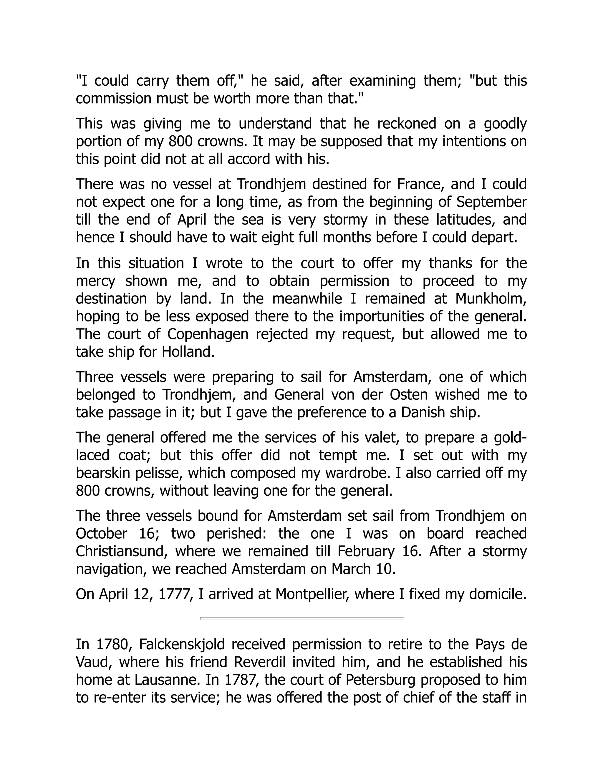 "I could carry them off," he said, after examining them; "but this
commission must be worth more than that."
This was giving me to understand that he reckoned on a goodly
portion of my 800 crowns. It may be supposed that my intentions on
this point did not at all accord with his.
There was no vessel at Trondhjem destined for France, and I could
not expect one for a long time, as from the beginning of September
till the end of April the sea is very stormy in these latitudes, and
hence I should have to wait eight full months before I could depart.
In this situation I wrote to the court to offer my thanks for the
mercy shown me, and to obtain permission to proceed to my
destination by land. In the meanwhile I remained at Munkholm,
hoping to be less exposed there to the importunities of the general.
The court of Copenhagen rejected my request, but allowed me to
take ship for Holland.
Three vessels were preparing to sail for Amsterdam, one of which
belonged to Trondhjem, and General von der Osten wished me to
take passage in it; but I gave the preference to a Danish ship.
The general offered me the services of his valet, to prepare a gold-
laced coat; but this offer did not tempt me. I set out with my
bearskin pelisse, which composed my wardrobe. I also carried off my
800 crowns, without leaving one for the general.
The three vessels bound for Amsterdam set sail from Trondhjem on
October 16; two perished: the one I was on board reached
Christiansund, where we remained till February 16. After a stormy
navigation, we reached Amsterdam on March 10.
On April 12, 1777, I arrived at Montpellier, where I fixed my domicile.
In 1780, Falckenskjold received permission to retire to the Pays de
Vaud, where his friend Reverdil invited him, and he established his
home at Lausanne. In 1787, the court of Petersburg proposed to him
to re-enter its service; he was offered the post of chief of the staff in
 