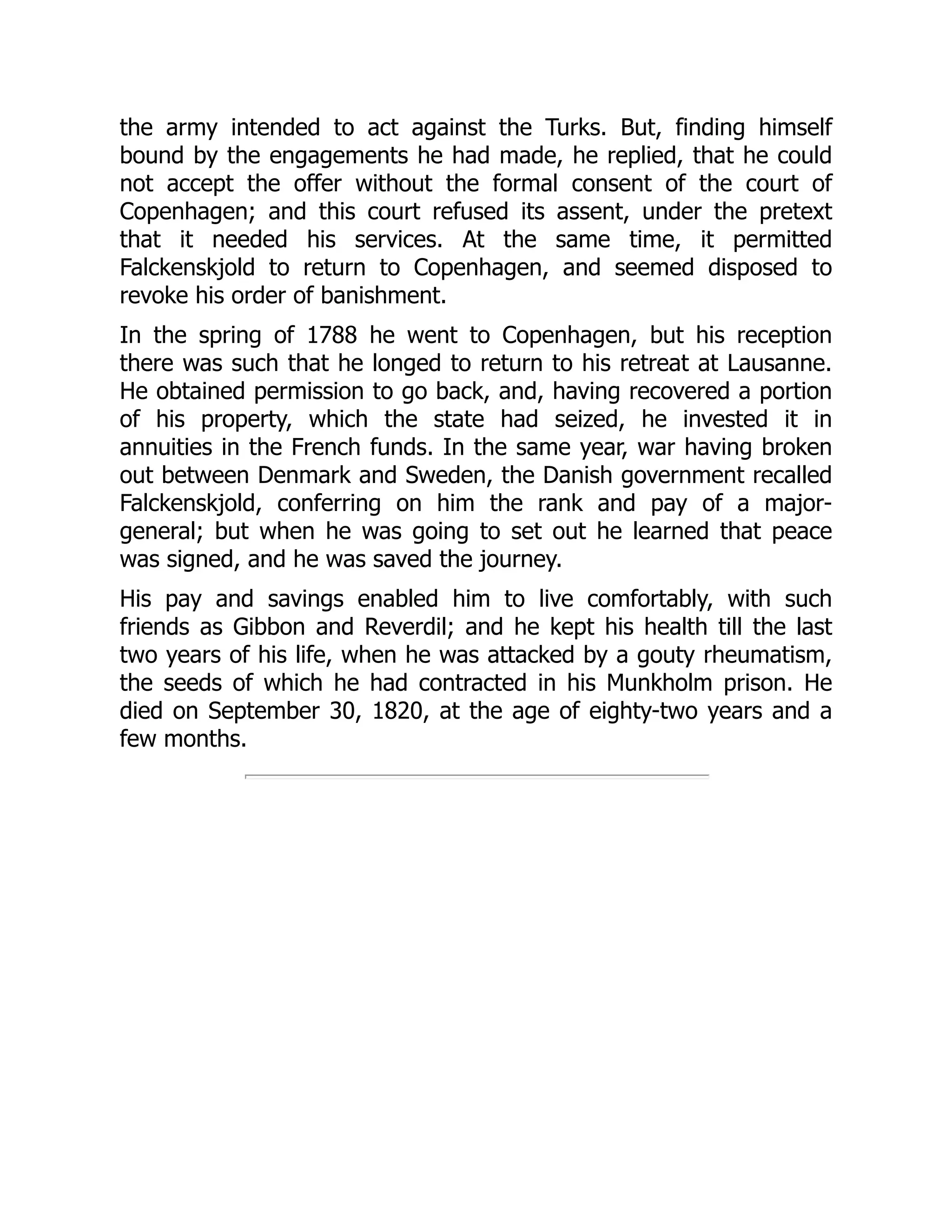 the army intended to act against the Turks. But, finding himself
bound by the engagements he had made, he replied, that he could
not accept the offer without the formal consent of the court of
Copenhagen; and this court refused its assent, under the pretext
that it needed his services. At the same time, it permitted
Falckenskjold to return to Copenhagen, and seemed disposed to
revoke his order of banishment.
In the spring of 1788 he went to Copenhagen, but his reception
there was such that he longed to return to his retreat at Lausanne.
He obtained permission to go back, and, having recovered a portion
of his property, which the state had seized, he invested it in
annuities in the French funds. In the same year, war having broken
out between Denmark and Sweden, the Danish government recalled
Falckenskjold, conferring on him the rank and pay of a major-
general; but when he was going to set out he learned that peace
was signed, and he was saved the journey.
His pay and savings enabled him to live comfortably, with such
friends as Gibbon and Reverdil; and he kept his health till the last
two years of his life, when he was attacked by a gouty rheumatism,
the seeds of which he had contracted in his Munkholm prison. He
died on September 30, 1820, at the age of eighty-two years and a
few months.
 