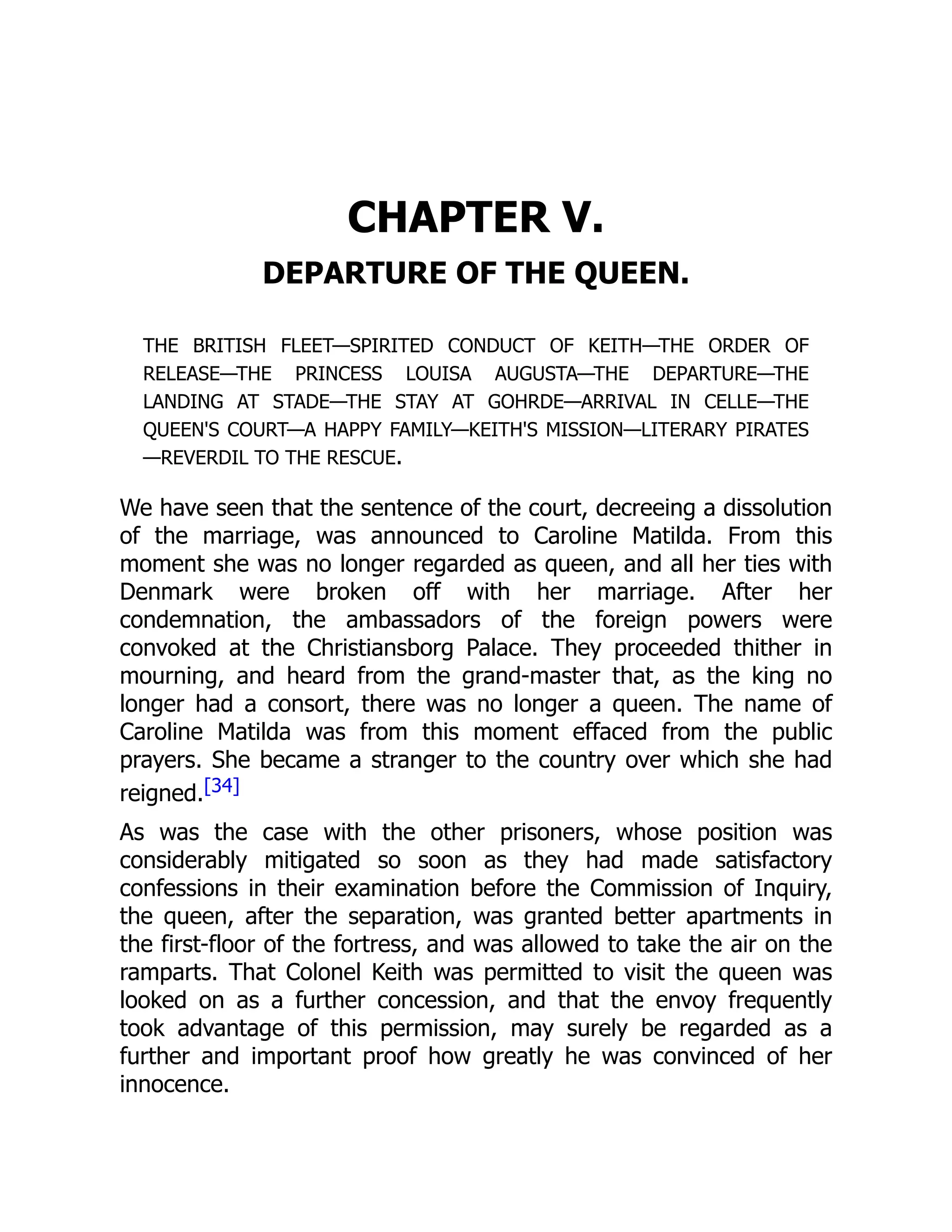 CHAPTER V.
DEPARTURE OF THE QUEEN.
THE BRITISH FLEET—SPIRITED CONDUCT OF KEITH—THE ORDER OF
RELEASE—THE PRINCESS LOUISA AUGUSTA—THE DEPARTURE—THE
LANDING AT STADE—THE STAY AT GOHRDE—ARRIVAL IN CELLE—THE
QUEEN'S COURT—A HAPPY FAMILY—KEITH'S MISSION—LITERARY PIRATES
—REVERDIL TO THE RESCUE.
We have seen that the sentence of the court, decreeing a dissolution
of the marriage, was announced to Caroline Matilda. From this
moment she was no longer regarded as queen, and all her ties with
Denmark were broken off with her marriage. After her
condemnation, the ambassadors of the foreign powers were
convoked at the Christiansborg Palace. They proceeded thither in
mourning, and heard from the grand-master that, as the king no
longer had a consort, there was no longer a queen. The name of
Caroline Matilda was from this moment effaced from the public
prayers. She became a stranger to the country over which she had
reigned.[34]
As was the case with the other prisoners, whose position was
considerably mitigated so soon as they had made satisfactory
confessions in their examination before the Commission of Inquiry,
the queen, after the separation, was granted better apartments in
the first-floor of the fortress, and was allowed to take the air on the
ramparts. That Colonel Keith was permitted to visit the queen was
looked on as a further concession, and that the envoy frequently
took advantage of this permission, may surely be regarded as a
further and important proof how greatly he was convinced of her
innocence.
 