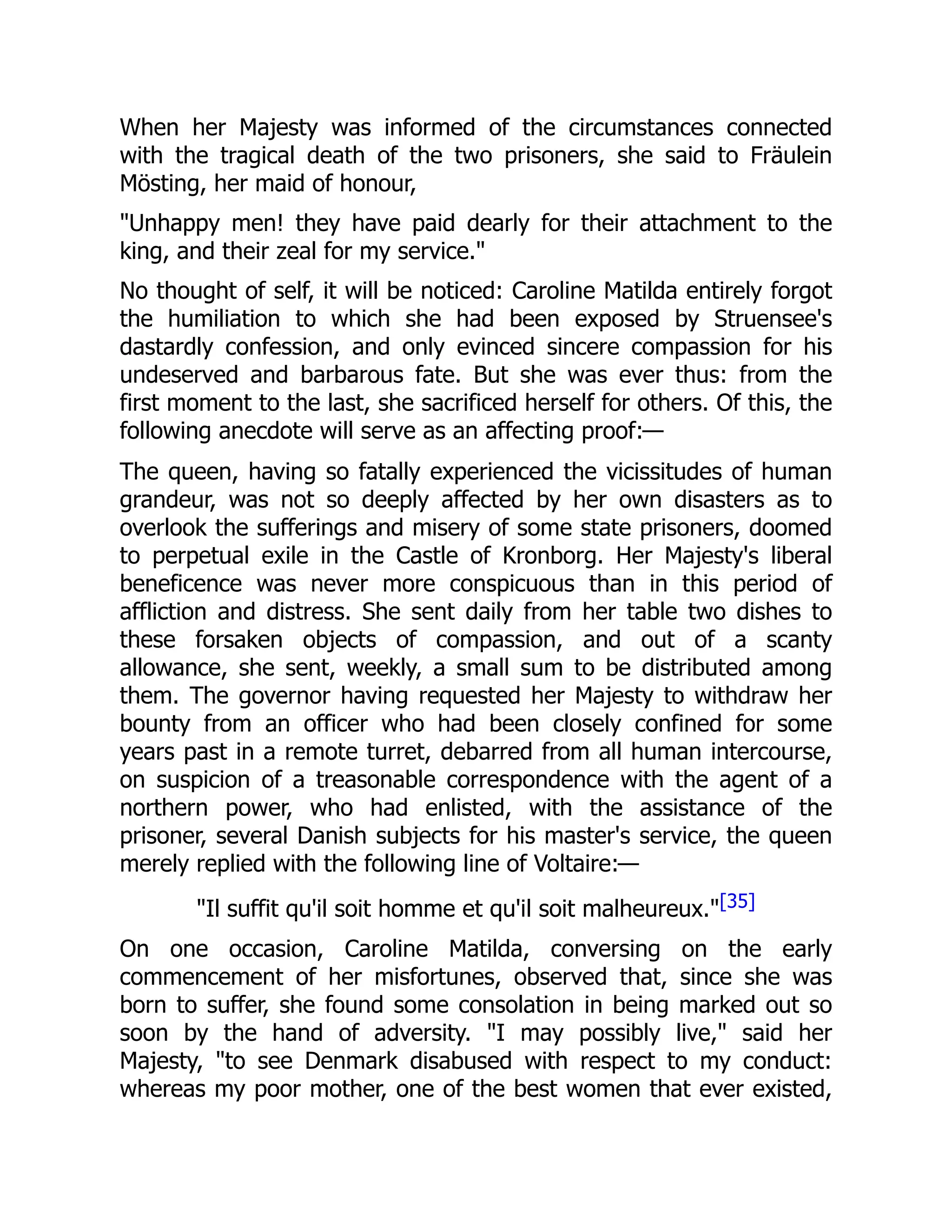When her Majesty was informed of the circumstances connected
with the tragical death of the two prisoners, she said to Fräulein
Mösting, her maid of honour,
"Unhappy men! they have paid dearly for their attachment to the
king, and their zeal for my service."
No thought of self, it will be noticed: Caroline Matilda entirely forgot
the humiliation to which she had been exposed by Struensee's
dastardly confession, and only evinced sincere compassion for his
undeserved and barbarous fate. But she was ever thus: from the
first moment to the last, she sacrificed herself for others. Of this, the
following anecdote will serve as an affecting proof:—
The queen, having so fatally experienced the vicissitudes of human
grandeur, was not so deeply affected by her own disasters as to
overlook the sufferings and misery of some state prisoners, doomed
to perpetual exile in the Castle of Kronborg. Her Majesty's liberal
beneficence was never more conspicuous than in this period of
affliction and distress. She sent daily from her table two dishes to
these forsaken objects of compassion, and out of a scanty
allowance, she sent, weekly, a small sum to be distributed among
them. The governor having requested her Majesty to withdraw her
bounty from an officer who had been closely confined for some
years past in a remote turret, debarred from all human intercourse,
on suspicion of a treasonable correspondence with the agent of a
northern power, who had enlisted, with the assistance of the
prisoner, several Danish subjects for his master's service, the queen
merely replied with the following line of Voltaire:—
"Il suffit qu'il soit homme et qu'il soit malheureux."[35]
On one occasion, Caroline Matilda, conversing on the early
commencement of her misfortunes, observed that, since she was
born to suffer, she found some consolation in being marked out so
soon by the hand of adversity. "I may possibly live," said her
Majesty, "to see Denmark disabused with respect to my conduct:
whereas my poor mother, one of the best women that ever existed,
 